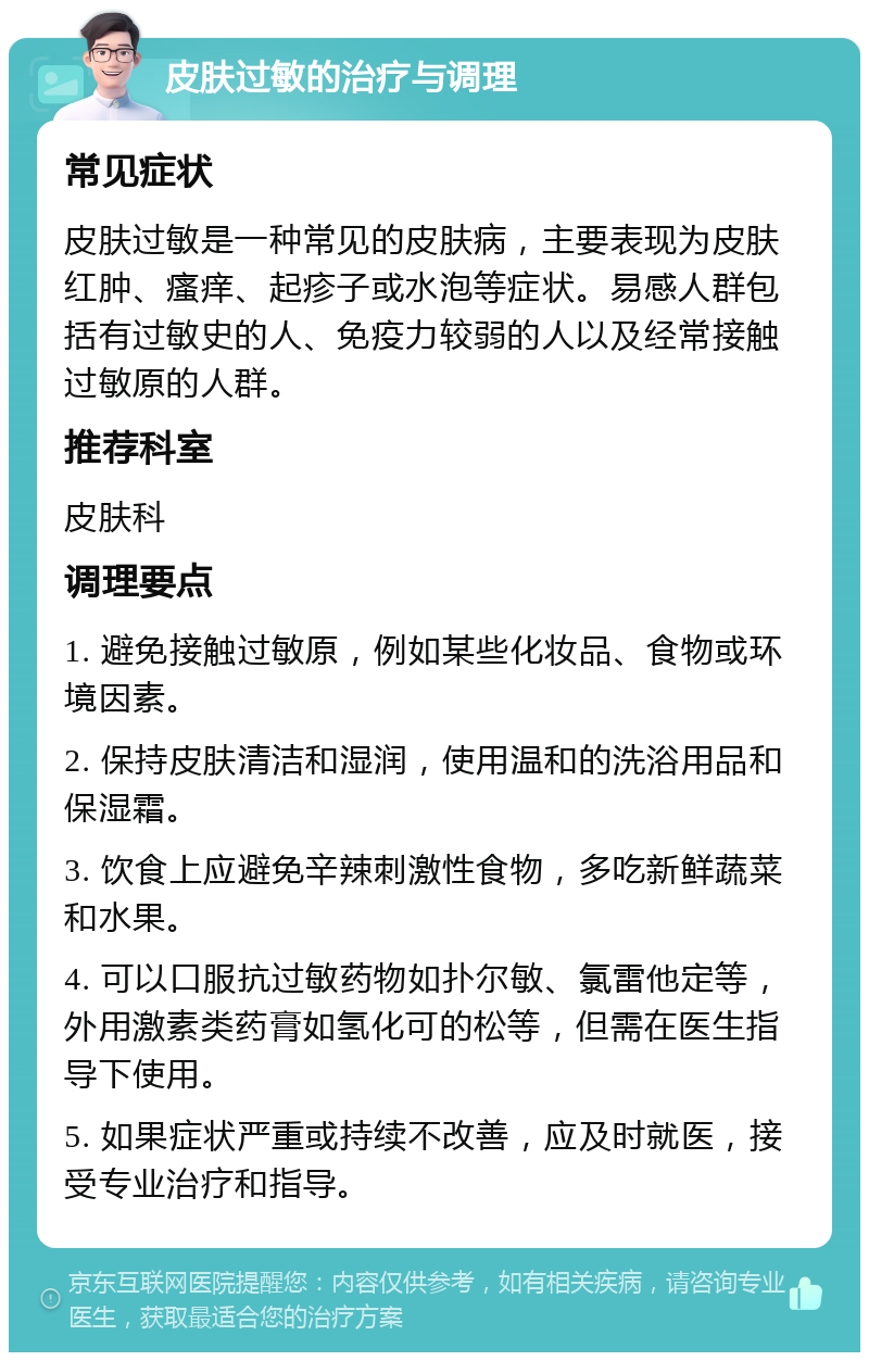 皮肤过敏的治疗与调理 常见症状 皮肤过敏是一种常见的皮肤病，主要表现为皮肤红肿、瘙痒、起疹子或水泡等症状。易感人群包括有过敏史的人、免疫力较弱的人以及经常接触过敏原的人群。 推荐科室 皮肤科 调理要点 1. 避免接触过敏原，例如某些化妆品、食物或环境因素。 2. 保持皮肤清洁和湿润，使用温和的洗浴用品和保湿霜。 3. 饮食上应避免辛辣刺激性食物，多吃新鲜蔬菜和水果。 4. 可以口服抗过敏药物如扑尔敏、氯雷他定等，外用激素类药膏如氢化可的松等，但需在医生指导下使用。 5. 如果症状严重或持续不改善，应及时就医，接受专业治疗和指导。