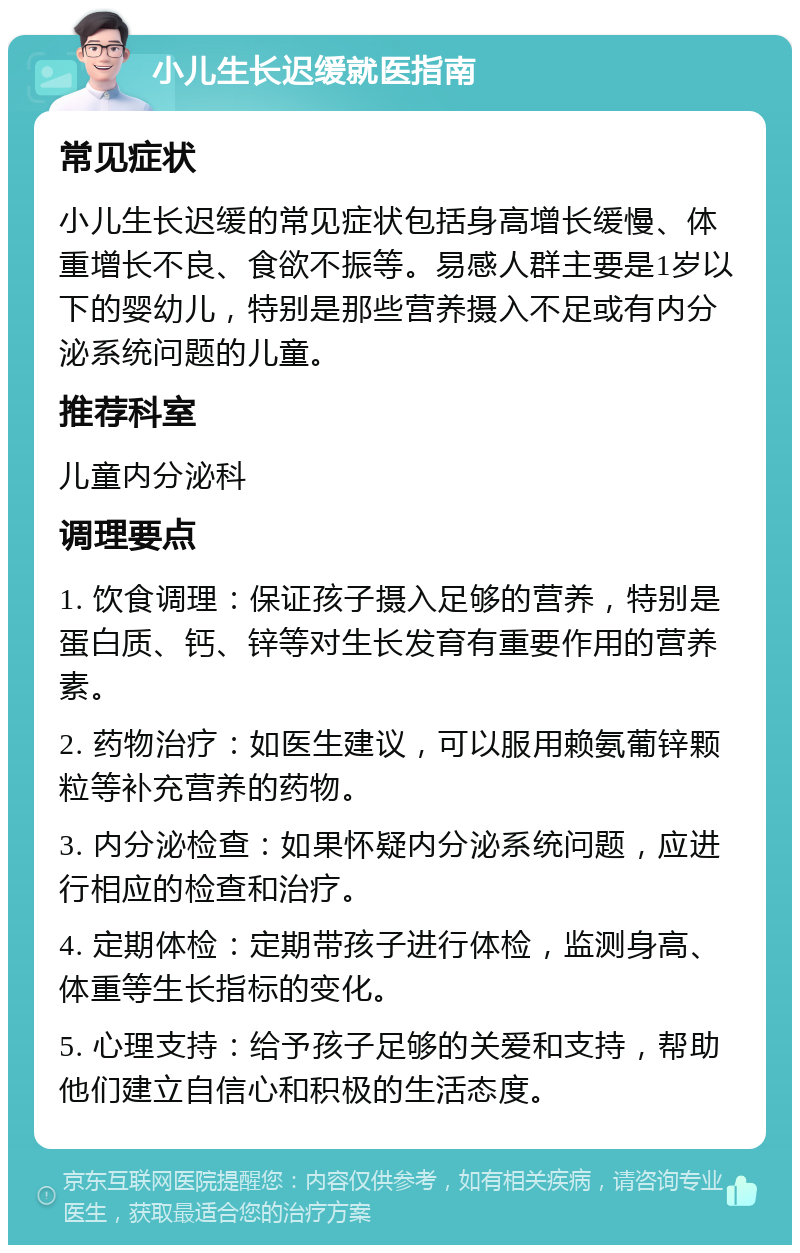 小儿生长迟缓就医指南 常见症状 小儿生长迟缓的常见症状包括身高增长缓慢、体重增长不良、食欲不振等。易感人群主要是1岁以下的婴幼儿，特别是那些营养摄入不足或有内分泌系统问题的儿童。 推荐科室 儿童内分泌科 调理要点 1. 饮食调理：保证孩子摄入足够的营养，特别是蛋白质、钙、锌等对生长发育有重要作用的营养素。 2. 药物治疗：如医生建议，可以服用赖氨葡锌颗粒等补充营养的药物。 3. 内分泌检查：如果怀疑内分泌系统问题，应进行相应的检查和治疗。 4. 定期体检：定期带孩子进行体检，监测身高、体重等生长指标的变化。 5. 心理支持：给予孩子足够的关爱和支持，帮助他们建立自信心和积极的生活态度。