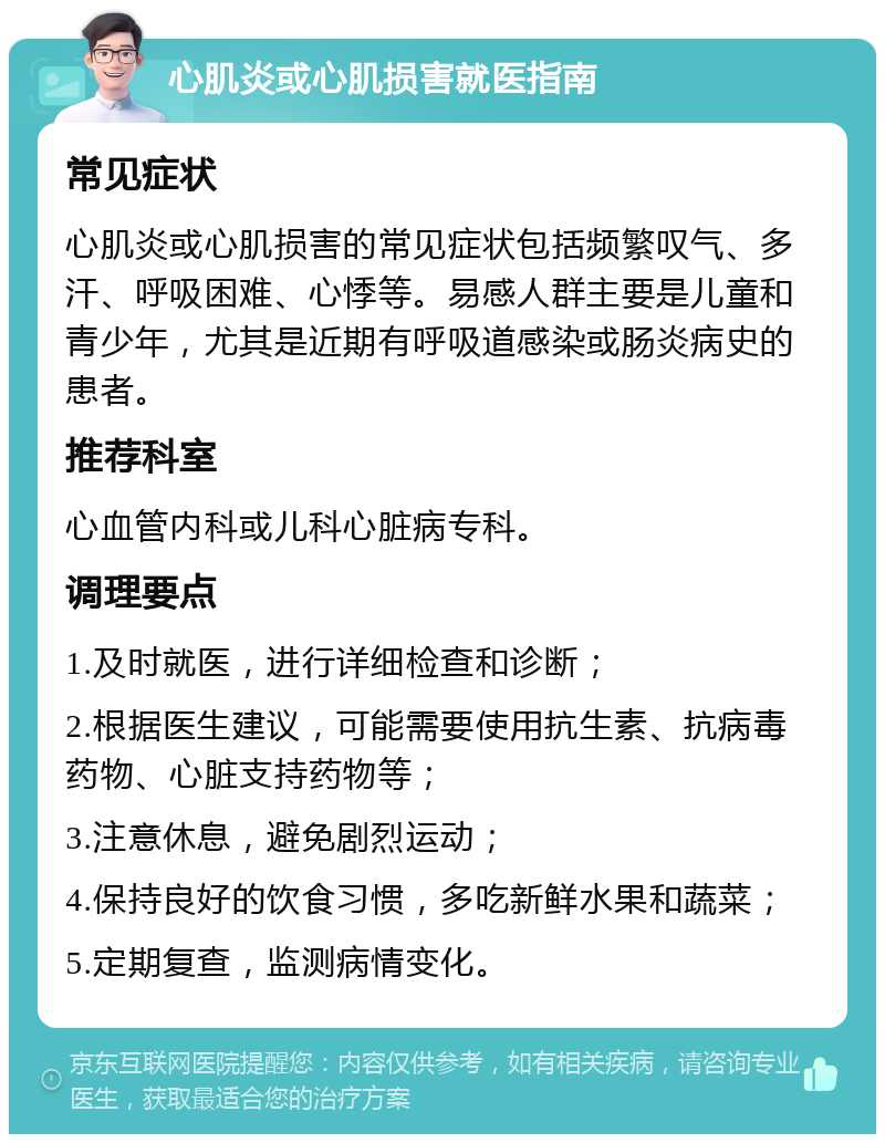 心肌炎或心肌损害就医指南 常见症状 心肌炎或心肌损害的常见症状包括频繁叹气、多汗、呼吸困难、心悸等。易感人群主要是儿童和青少年，尤其是近期有呼吸道感染或肠炎病史的患者。 推荐科室 心血管内科或儿科心脏病专科。 调理要点 1.及时就医，进行详细检查和诊断； 2.根据医生建议，可能需要使用抗生素、抗病毒药物、心脏支持药物等； 3.注意休息，避免剧烈运动； 4.保持良好的饮食习惯，多吃新鲜水果和蔬菜； 5.定期复查，监测病情变化。