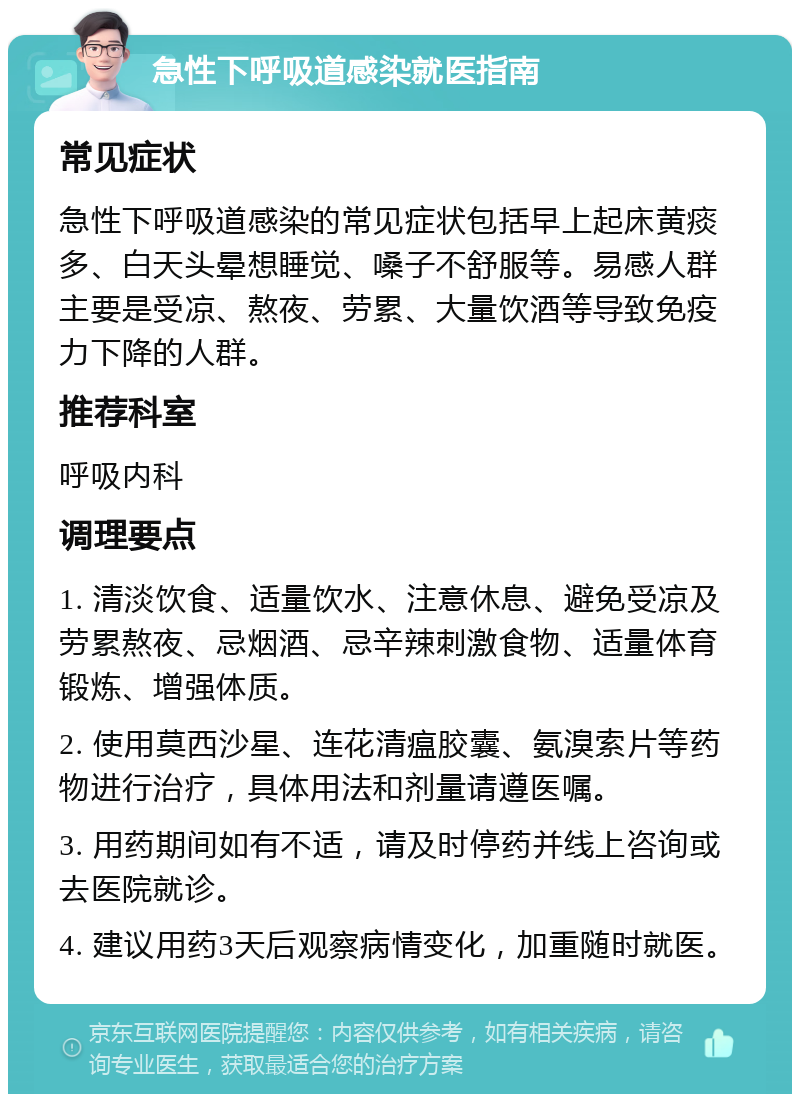 急性下呼吸道感染就医指南 常见症状 急性下呼吸道感染的常见症状包括早上起床黄痰多、白天头晕想睡觉、嗓子不舒服等。易感人群主要是受凉、熬夜、劳累、大量饮酒等导致免疫力下降的人群。 推荐科室 呼吸内科 调理要点 1. 清淡饮食、适量饮水、注意休息、避免受凉及劳累熬夜、忌烟酒、忌辛辣刺激食物、适量体育锻炼、增强体质。 2. 使用莫西沙星、连花清瘟胶囊、氨溴索片等药物进行治疗，具体用法和剂量请遵医嘱。 3. 用药期间如有不适，请及时停药并线上咨询或去医院就诊。 4. 建议用药3天后观察病情变化，加重随时就医。