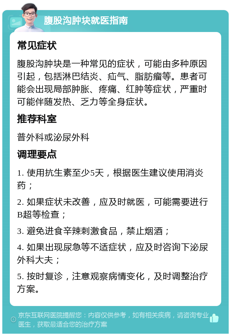 腹股沟肿块就医指南 常见症状 腹股沟肿块是一种常见的症状，可能由多种原因引起，包括淋巴结炎、疝气、脂肪瘤等。患者可能会出现局部肿胀、疼痛、红肿等症状，严重时可能伴随发热、乏力等全身症状。 推荐科室 普外科或泌尿外科 调理要点 1. 使用抗生素至少5天，根据医生建议使用消炎药； 2. 如果症状未改善，应及时就医，可能需要进行B超等检查； 3. 避免进食辛辣刺激食品，禁止烟酒； 4. 如果出现尿急等不适症状，应及时咨询下泌尿外科大夫； 5. 按时复诊，注意观察病情变化，及时调整治疗方案。