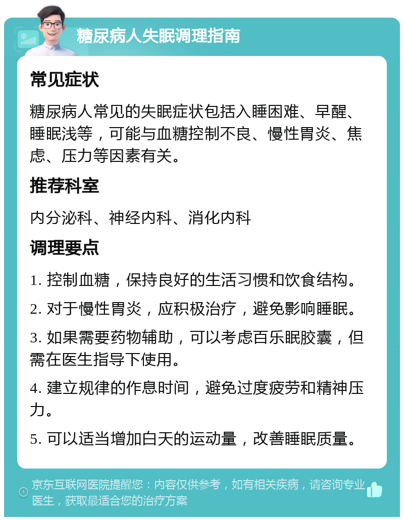 糖尿病人失眠调理指南 常见症状 糖尿病人常见的失眠症状包括入睡困难、早醒、睡眠浅等，可能与血糖控制不良、慢性胃炎、焦虑、压力等因素有关。 推荐科室 内分泌科、神经内科、消化内科 调理要点 1. 控制血糖，保持良好的生活习惯和饮食结构。 2. 对于慢性胃炎，应积极治疗，避免影响睡眠。 3. 如果需要药物辅助，可以考虑百乐眠胶囊，但需在医生指导下使用。 4. 建立规律的作息时间，避免过度疲劳和精神压力。 5. 可以适当增加白天的运动量，改善睡眠质量。