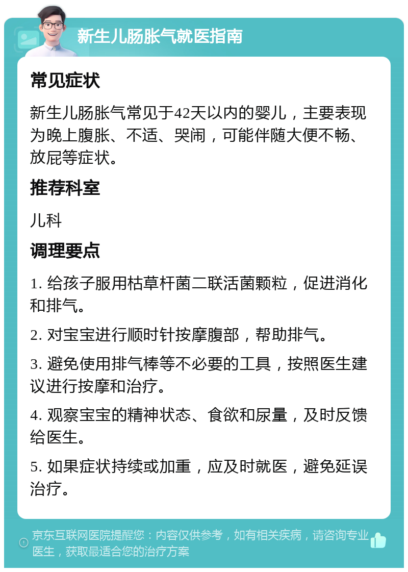 新生儿肠胀气就医指南 常见症状 新生儿肠胀气常见于42天以内的婴儿，主要表现为晚上腹胀、不适、哭闹，可能伴随大便不畅、放屁等症状。 推荐科室 儿科 调理要点 1. 给孩子服用枯草杆菌二联活菌颗粒，促进消化和排气。 2. 对宝宝进行顺时针按摩腹部，帮助排气。 3. 避免使用排气棒等不必要的工具，按照医生建议进行按摩和治疗。 4. 观察宝宝的精神状态、食欲和尿量，及时反馈给医生。 5. 如果症状持续或加重，应及时就医，避免延误治疗。