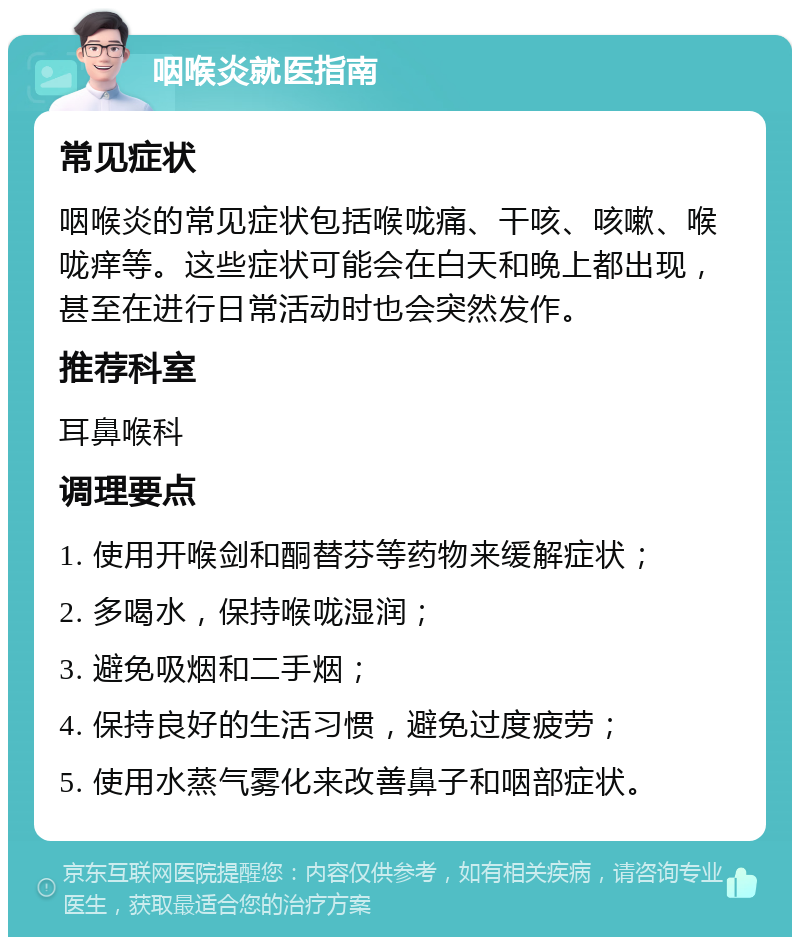 咽喉炎就医指南 常见症状 咽喉炎的常见症状包括喉咙痛、干咳、咳嗽、喉咙痒等。这些症状可能会在白天和晚上都出现，甚至在进行日常活动时也会突然发作。 推荐科室 耳鼻喉科 调理要点 1. 使用开喉剑和酮替芬等药物来缓解症状； 2. 多喝水，保持喉咙湿润； 3. 避免吸烟和二手烟； 4. 保持良好的生活习惯，避免过度疲劳； 5. 使用水蒸气雾化来改善鼻子和咽部症状。