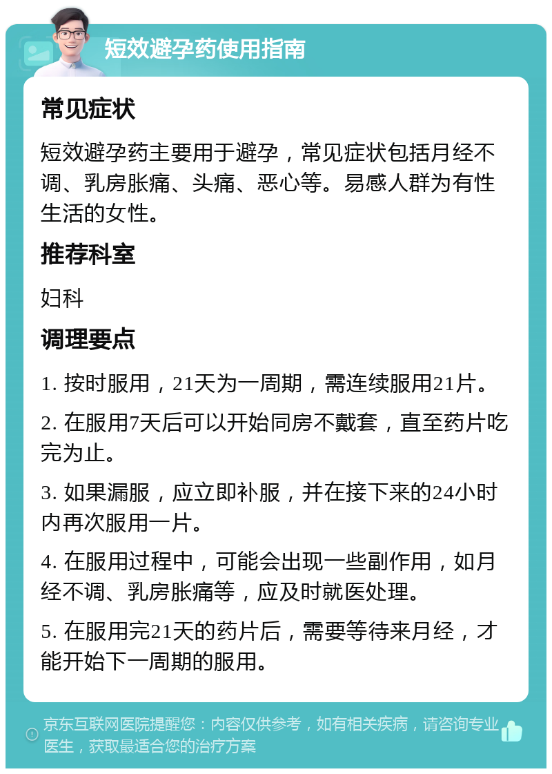 短效避孕药使用指南 常见症状 短效避孕药主要用于避孕，常见症状包括月经不调、乳房胀痛、头痛、恶心等。易感人群为有性生活的女性。 推荐科室 妇科 调理要点 1. 按时服用，21天为一周期，需连续服用21片。 2. 在服用7天后可以开始同房不戴套，直至药片吃完为止。 3. 如果漏服，应立即补服，并在接下来的24小时内再次服用一片。 4. 在服用过程中，可能会出现一些副作用，如月经不调、乳房胀痛等，应及时就医处理。 5. 在服用完21天的药片后，需要等待来月经，才能开始下一周期的服用。