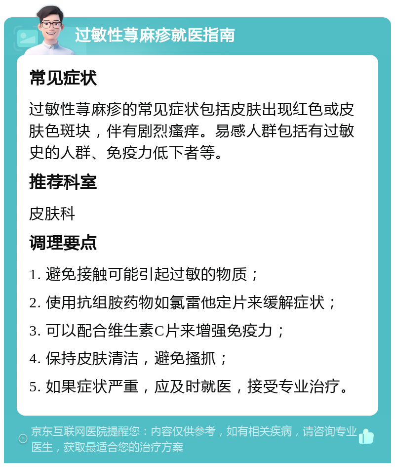 过敏性荨麻疹就医指南 常见症状 过敏性荨麻疹的常见症状包括皮肤出现红色或皮肤色斑块，伴有剧烈瘙痒。易感人群包括有过敏史的人群、免疫力低下者等。 推荐科室 皮肤科 调理要点 1. 避免接触可能引起过敏的物质； 2. 使用抗组胺药物如氯雷他定片来缓解症状； 3. 可以配合维生素C片来增强免疫力； 4. 保持皮肤清洁，避免搔抓； 5. 如果症状严重，应及时就医，接受专业治疗。