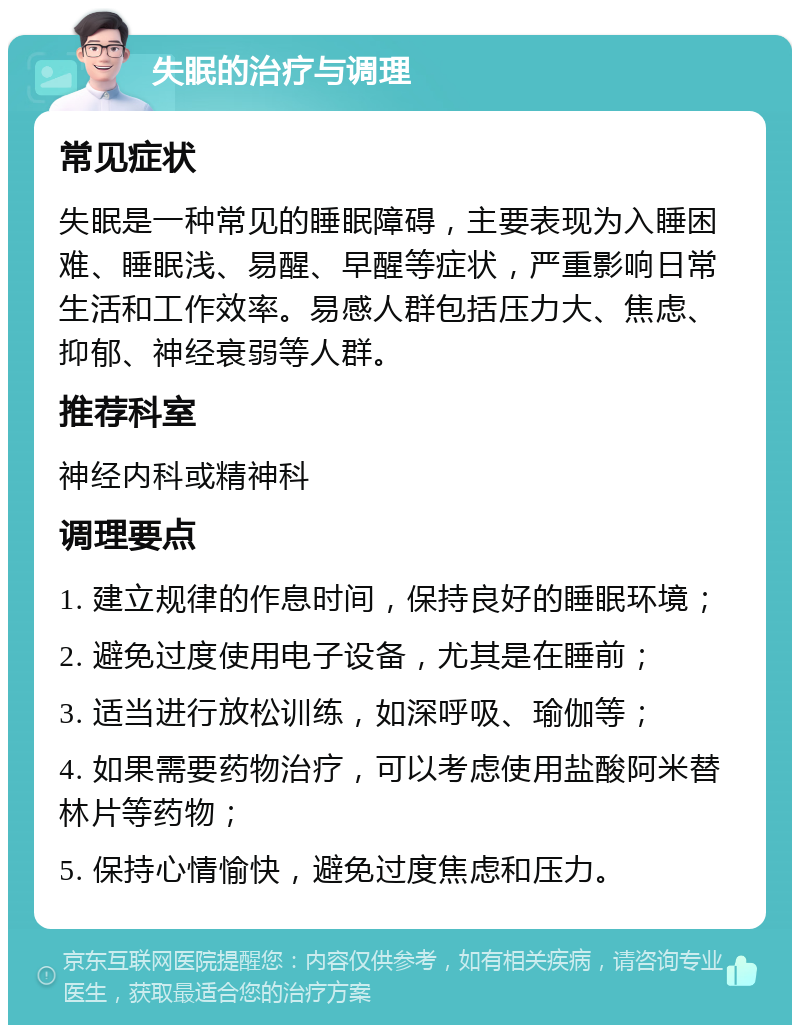 失眠的治疗与调理 常见症状 失眠是一种常见的睡眠障碍，主要表现为入睡困难、睡眠浅、易醒、早醒等症状，严重影响日常生活和工作效率。易感人群包括压力大、焦虑、抑郁、神经衰弱等人群。 推荐科室 神经内科或精神科 调理要点 1. 建立规律的作息时间，保持良好的睡眠环境； 2. 避免过度使用电子设备，尤其是在睡前； 3. 适当进行放松训练，如深呼吸、瑜伽等； 4. 如果需要药物治疗，可以考虑使用盐酸阿米替林片等药物； 5. 保持心情愉快，避免过度焦虑和压力。