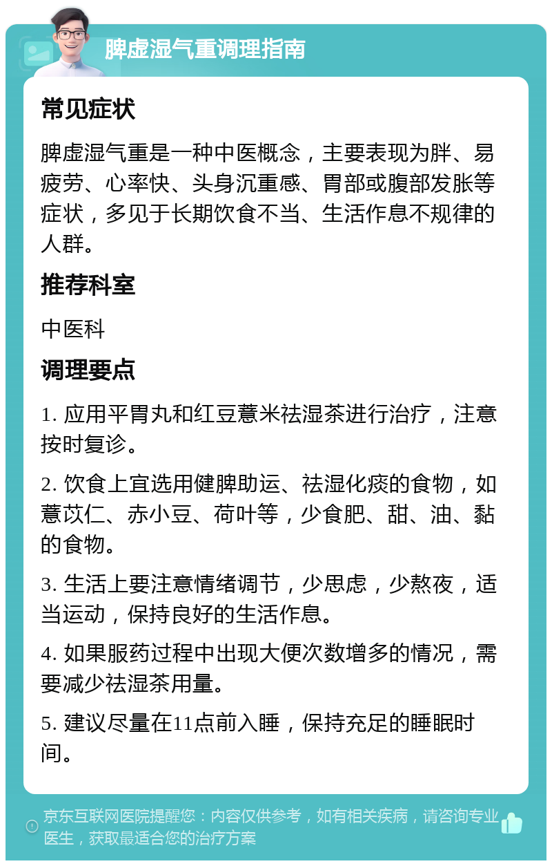 脾虚湿气重调理指南 常见症状 脾虚湿气重是一种中医概念，主要表现为胖、易疲劳、心率快、头身沉重感、胃部或腹部发胀等症状，多见于长期饮食不当、生活作息不规律的人群。 推荐科室 中医科 调理要点 1. 应用平胃丸和红豆薏米祛湿茶进行治疗，注意按时复诊。 2. 饮食上宜选用健脾助运、祛湿化痰的食物，如薏苡仁、赤小豆、荷叶等，少食肥、甜、油、黏的食物。 3. 生活上要注意情绪调节，少思虑，少熬夜，适当运动，保持良好的生活作息。 4. 如果服药过程中出现大便次数增多的情况，需要减少祛湿茶用量。 5. 建议尽量在11点前入睡，保持充足的睡眠时间。