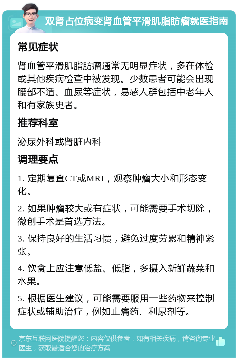 双肾占位病变肾血管平滑肌脂肪瘤就医指南 常见症状 肾血管平滑肌脂肪瘤通常无明显症状，多在体检或其他疾病检查中被发现。少数患者可能会出现腰部不适、血尿等症状，易感人群包括中老年人和有家族史者。 推荐科室 泌尿外科或肾脏内科 调理要点 1. 定期复查CT或MRI，观察肿瘤大小和形态变化。 2. 如果肿瘤较大或有症状，可能需要手术切除，微创手术是首选方法。 3. 保持良好的生活习惯，避免过度劳累和精神紧张。 4. 饮食上应注意低盐、低脂，多摄入新鲜蔬菜和水果。 5. 根据医生建议，可能需要服用一些药物来控制症状或辅助治疗，例如止痛药、利尿剂等。