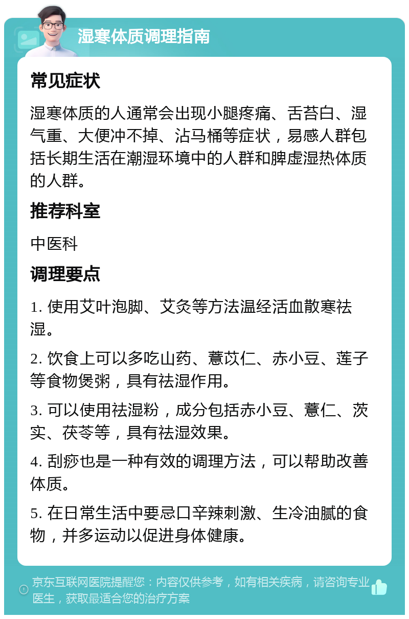 湿寒体质调理指南 常见症状 湿寒体质的人通常会出现小腿疼痛、舌苔白、湿气重、大便冲不掉、沾马桶等症状，易感人群包括长期生活在潮湿环境中的人群和脾虚湿热体质的人群。 推荐科室 中医科 调理要点 1. 使用艾叶泡脚、艾灸等方法温经活血散寒祛湿。 2. 饮食上可以多吃山药、薏苡仁、赤小豆、莲子等食物煲粥，具有祛湿作用。 3. 可以使用祛湿粉，成分包括赤小豆、薏仁、茨实、茯苓等，具有祛湿效果。 4. 刮痧也是一种有效的调理方法，可以帮助改善体质。 5. 在日常生活中要忌口辛辣刺激、生冷油腻的食物，并多运动以促进身体健康。