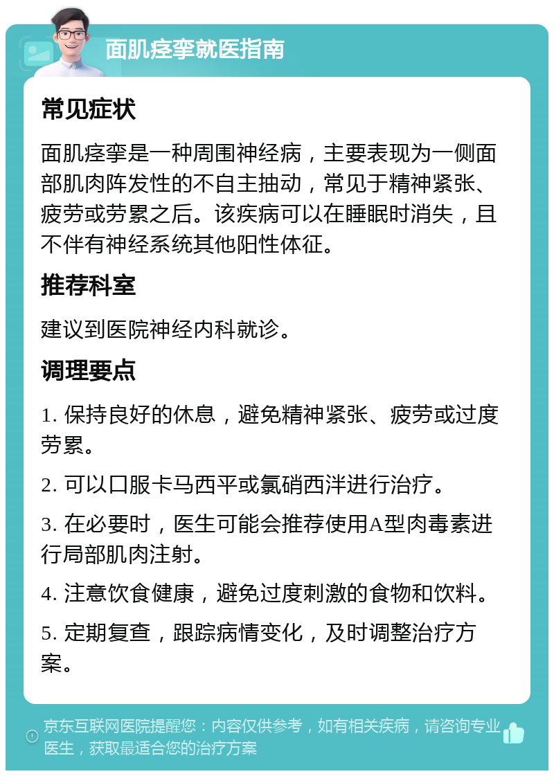 面肌痉挛就医指南 常见症状 面肌痉挛是一种周围神经病，主要表现为一侧面部肌肉阵发性的不自主抽动，常见于精神紧张、疲劳或劳累之后。该疾病可以在睡眠时消失，且不伴有神经系统其他阳性体征。 推荐科室 建议到医院神经内科就诊。 调理要点 1. 保持良好的休息，避免精神紧张、疲劳或过度劳累。 2. 可以口服卡马西平或氯硝西泮进行治疗。 3. 在必要时，医生可能会推荐使用A型肉毒素进行局部肌肉注射。 4. 注意饮食健康，避免过度刺激的食物和饮料。 5. 定期复查，跟踪病情变化，及时调整治疗方案。