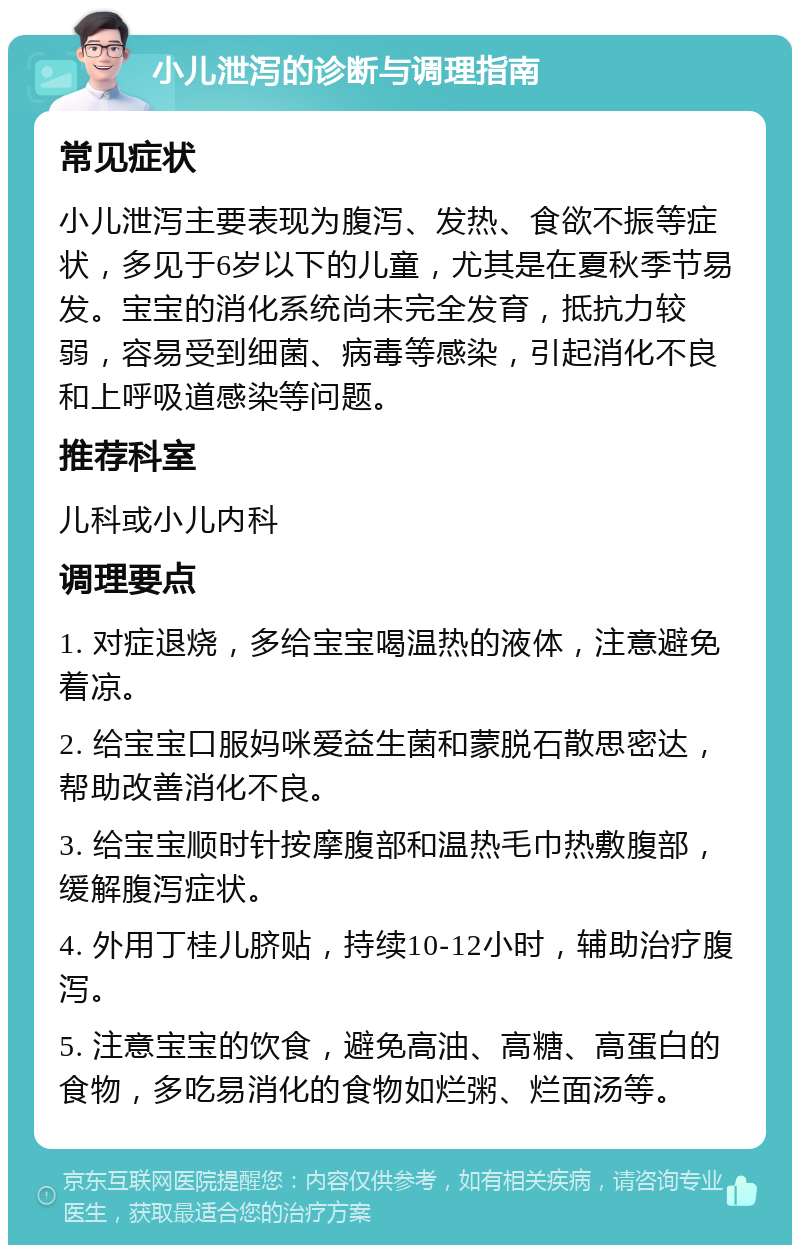 小儿泄泻的诊断与调理指南 常见症状 小儿泄泻主要表现为腹泻、发热、食欲不振等症状，多见于6岁以下的儿童，尤其是在夏秋季节易发。宝宝的消化系统尚未完全发育，抵抗力较弱，容易受到细菌、病毒等感染，引起消化不良和上呼吸道感染等问题。 推荐科室 儿科或小儿内科 调理要点 1. 对症退烧，多给宝宝喝温热的液体，注意避免着凉。 2. 给宝宝口服妈咪爱益生菌和蒙脱石散思密达，帮助改善消化不良。 3. 给宝宝顺时针按摩腹部和温热毛巾热敷腹部，缓解腹泻症状。 4. 外用丁桂儿脐贴，持续10-12小时，辅助治疗腹泻。 5. 注意宝宝的饮食，避免高油、高糖、高蛋白的食物，多吃易消化的食物如烂粥、烂面汤等。