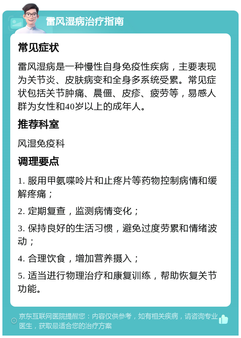 雷风湿病治疗指南 常见症状 雷风湿病是一种慢性自身免疫性疾病，主要表现为关节炎、皮肤病变和全身多系统受累。常见症状包括关节肿痛、晨僵、皮疹、疲劳等，易感人群为女性和40岁以上的成年人。 推荐科室 风湿免疫科 调理要点 1. 服用甲氨喋呤片和止疼片等药物控制病情和缓解疼痛； 2. 定期复查，监测病情变化； 3. 保持良好的生活习惯，避免过度劳累和情绪波动； 4. 合理饮食，增加营养摄入； 5. 适当进行物理治疗和康复训练，帮助恢复关节功能。