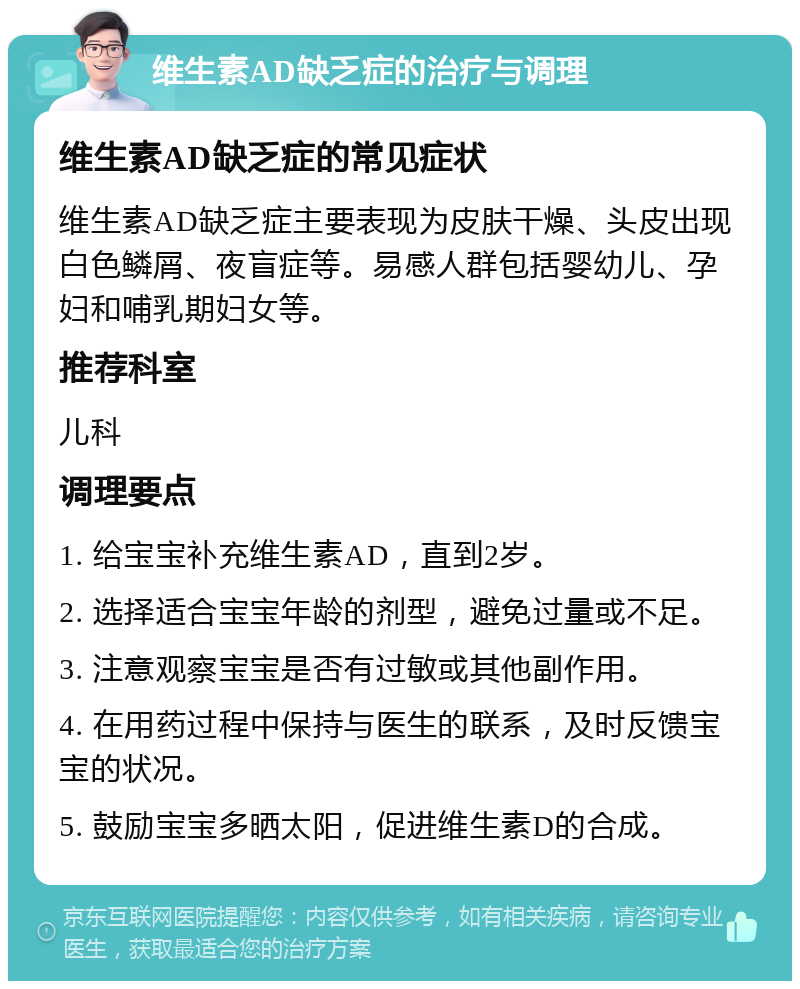 维生素AD缺乏症的治疗与调理 维生素AD缺乏症的常见症状 维生素AD缺乏症主要表现为皮肤干燥、头皮出现白色鳞屑、夜盲症等。易感人群包括婴幼儿、孕妇和哺乳期妇女等。 推荐科室 儿科 调理要点 1. 给宝宝补充维生素AD，直到2岁。 2. 选择适合宝宝年龄的剂型，避免过量或不足。 3. 注意观察宝宝是否有过敏或其他副作用。 4. 在用药过程中保持与医生的联系，及时反馈宝宝的状况。 5. 鼓励宝宝多晒太阳，促进维生素D的合成。