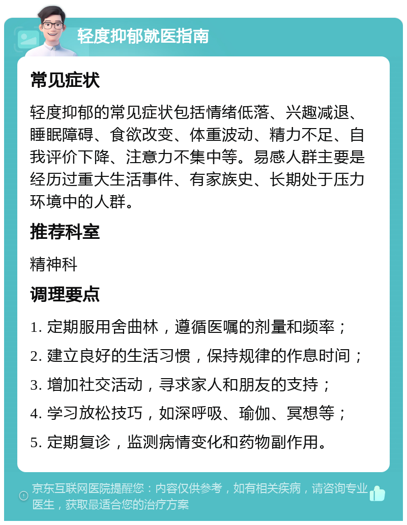 轻度抑郁就医指南 常见症状 轻度抑郁的常见症状包括情绪低落、兴趣减退、睡眠障碍、食欲改变、体重波动、精力不足、自我评价下降、注意力不集中等。易感人群主要是经历过重大生活事件、有家族史、长期处于压力环境中的人群。 推荐科室 精神科 调理要点 1. 定期服用舍曲林，遵循医嘱的剂量和频率； 2. 建立良好的生活习惯，保持规律的作息时间； 3. 增加社交活动，寻求家人和朋友的支持； 4. 学习放松技巧，如深呼吸、瑜伽、冥想等； 5. 定期复诊，监测病情变化和药物副作用。