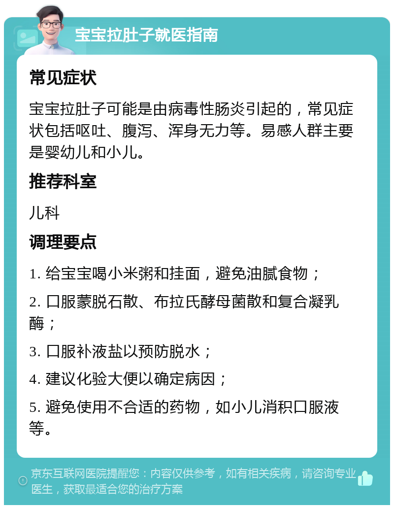 宝宝拉肚子就医指南 常见症状 宝宝拉肚子可能是由病毒性肠炎引起的，常见症状包括呕吐、腹泻、浑身无力等。易感人群主要是婴幼儿和小儿。 推荐科室 儿科 调理要点 1. 给宝宝喝小米粥和挂面，避免油腻食物； 2. 口服蒙脱石散、布拉氏酵母菌散和复合凝乳酶； 3. 口服补液盐以预防脱水； 4. 建议化验大便以确定病因； 5. 避免使用不合适的药物，如小儿消积口服液等。