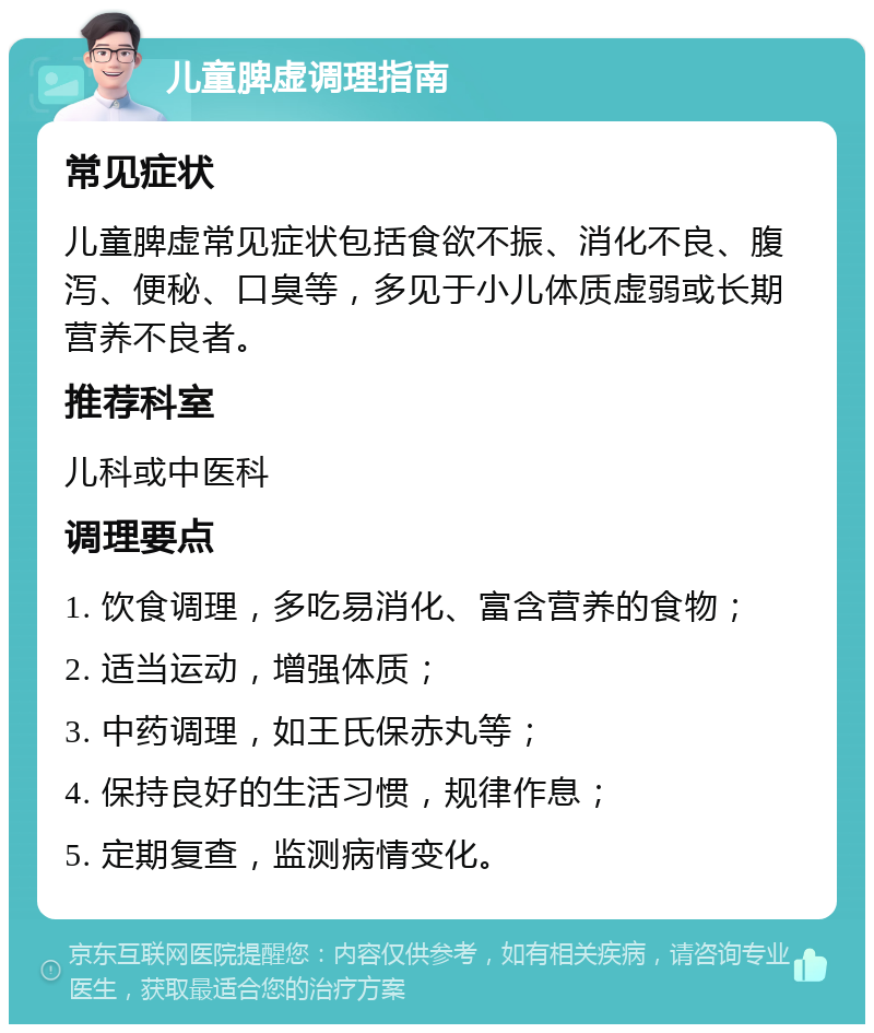 儿童脾虚调理指南 常见症状 儿童脾虚常见症状包括食欲不振、消化不良、腹泻、便秘、口臭等，多见于小儿体质虚弱或长期营养不良者。 推荐科室 儿科或中医科 调理要点 1. 饮食调理，多吃易消化、富含营养的食物； 2. 适当运动，增强体质； 3. 中药调理，如王氏保赤丸等； 4. 保持良好的生活习惯，规律作息； 5. 定期复查，监测病情变化。