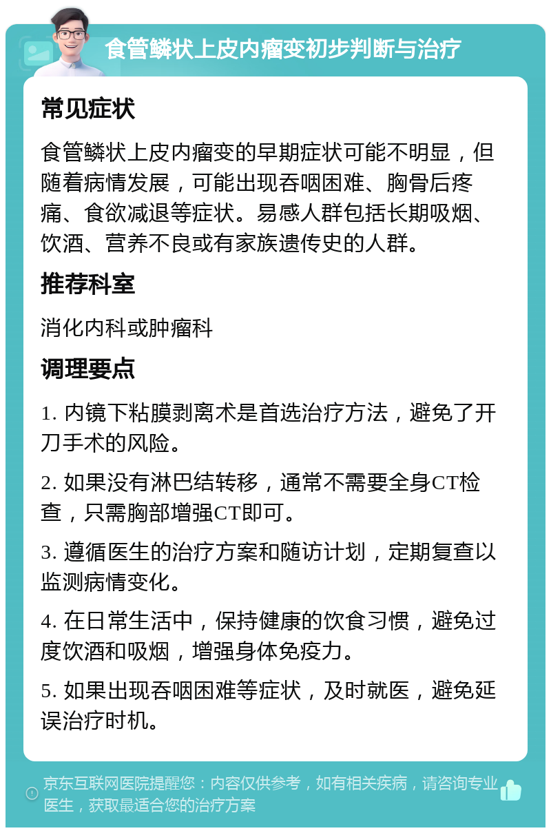 食管鳞状上皮内瘤变初步判断与治疗 常见症状 食管鳞状上皮内瘤变的早期症状可能不明显，但随着病情发展，可能出现吞咽困难、胸骨后疼痛、食欲减退等症状。易感人群包括长期吸烟、饮酒、营养不良或有家族遗传史的人群。 推荐科室 消化内科或肿瘤科 调理要点 1. 内镜下粘膜剥离术是首选治疗方法，避免了开刀手术的风险。 2. 如果没有淋巴结转移，通常不需要全身CT检查，只需胸部增强CT即可。 3. 遵循医生的治疗方案和随访计划，定期复查以监测病情变化。 4. 在日常生活中，保持健康的饮食习惯，避免过度饮酒和吸烟，增强身体免疫力。 5. 如果出现吞咽困难等症状，及时就医，避免延误治疗时机。