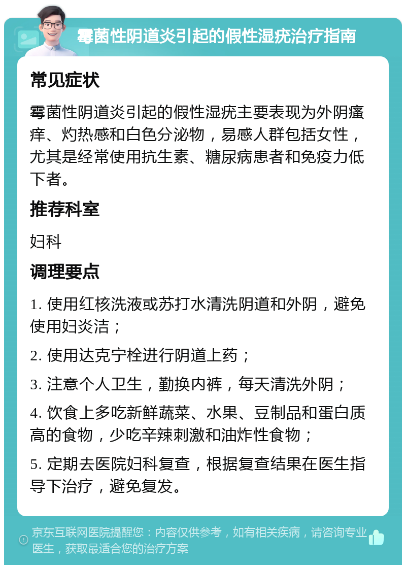 霉菌性阴道炎引起的假性湿疣治疗指南 常见症状 霉菌性阴道炎引起的假性湿疣主要表现为外阴瘙痒、灼热感和白色分泌物，易感人群包括女性，尤其是经常使用抗生素、糖尿病患者和免疫力低下者。 推荐科室 妇科 调理要点 1. 使用红核洗液或苏打水清洗阴道和外阴，避免使用妇炎洁； 2. 使用达克宁栓进行阴道上药； 3. 注意个人卫生，勤换内裤，每天清洗外阴； 4. 饮食上多吃新鲜蔬菜、水果、豆制品和蛋白质高的食物，少吃辛辣刺激和油炸性食物； 5. 定期去医院妇科复查，根据复查结果在医生指导下治疗，避免复发。