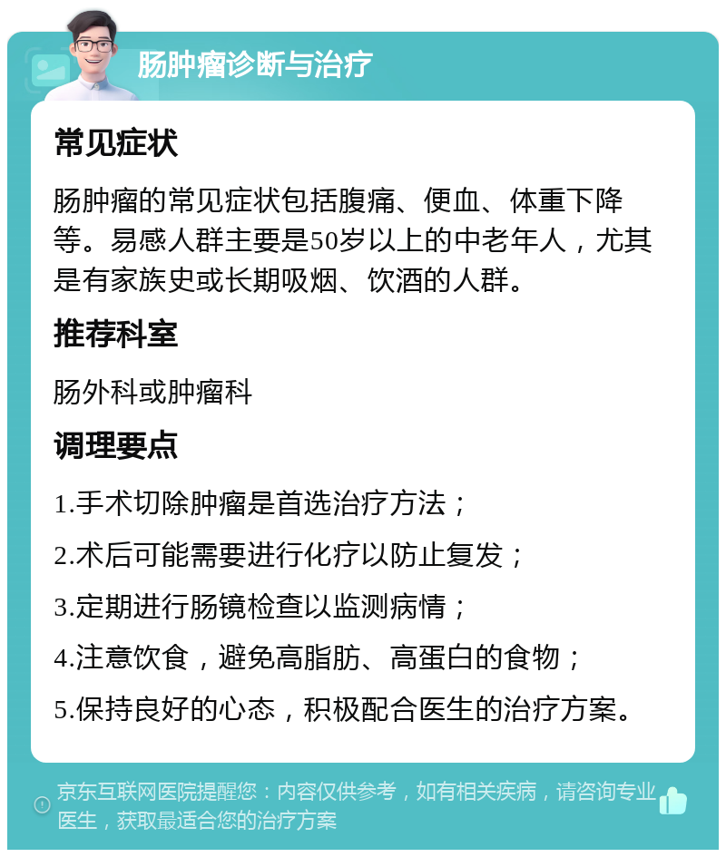 肠肿瘤诊断与治疗 常见症状 肠肿瘤的常见症状包括腹痛、便血、体重下降等。易感人群主要是50岁以上的中老年人，尤其是有家族史或长期吸烟、饮酒的人群。 推荐科室 肠外科或肿瘤科 调理要点 1.手术切除肿瘤是首选治疗方法； 2.术后可能需要进行化疗以防止复发； 3.定期进行肠镜检查以监测病情； 4.注意饮食，避免高脂肪、高蛋白的食物； 5.保持良好的心态，积极配合医生的治疗方案。