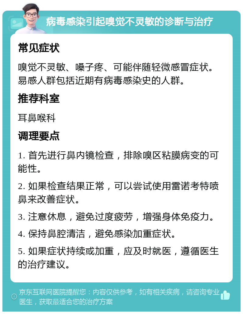 病毒感染引起嗅觉不灵敏的诊断与治疗 常见症状 嗅觉不灵敏、嗓子疼、可能伴随轻微感冒症状。易感人群包括近期有病毒感染史的人群。 推荐科室 耳鼻喉科 调理要点 1. 首先进行鼻内镜检查，排除嗅区粘膜病变的可能性。 2. 如果检查结果正常，可以尝试使用雷诺考特喷鼻来改善症状。 3. 注意休息，避免过度疲劳，增强身体免疫力。 4. 保持鼻腔清洁，避免感染加重症状。 5. 如果症状持续或加重，应及时就医，遵循医生的治疗建议。