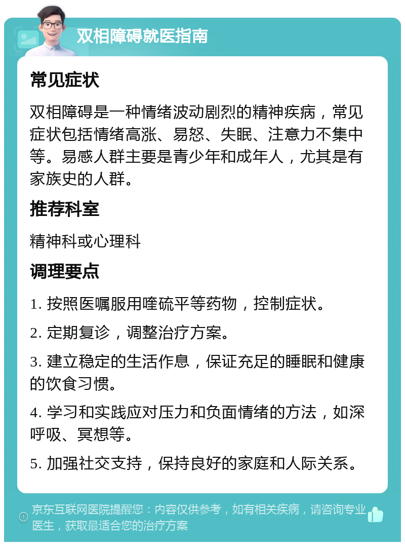 双相障碍就医指南 常见症状 双相障碍是一种情绪波动剧烈的精神疾病，常见症状包括情绪高涨、易怒、失眠、注意力不集中等。易感人群主要是青少年和成年人，尤其是有家族史的人群。 推荐科室 精神科或心理科 调理要点 1. 按照医嘱服用喹硫平等药物，控制症状。 2. 定期复诊，调整治疗方案。 3. 建立稳定的生活作息，保证充足的睡眠和健康的饮食习惯。 4. 学习和实践应对压力和负面情绪的方法，如深呼吸、冥想等。 5. 加强社交支持，保持良好的家庭和人际关系。