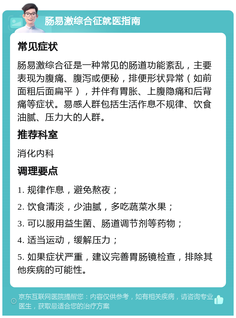 肠易激综合征就医指南 常见症状 肠易激综合征是一种常见的肠道功能紊乱，主要表现为腹痛、腹泻或便秘，排便形状异常（如前面粗后面扁平），并伴有胃胀、上腹隐痛和后背痛等症状。易感人群包括生活作息不规律、饮食油腻、压力大的人群。 推荐科室 消化内科 调理要点 1. 规律作息，避免熬夜； 2. 饮食清淡，少油腻，多吃蔬菜水果； 3. 可以服用益生菌、肠道调节剂等药物； 4. 适当运动，缓解压力； 5. 如果症状严重，建议完善胃肠镜检查，排除其他疾病的可能性。