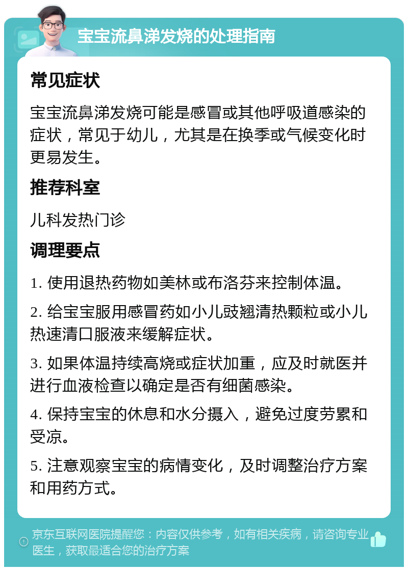 宝宝流鼻涕发烧的处理指南 常见症状 宝宝流鼻涕发烧可能是感冒或其他呼吸道感染的症状，常见于幼儿，尤其是在换季或气候变化时更易发生。 推荐科室 儿科发热门诊 调理要点 1. 使用退热药物如美林或布洛芬来控制体温。 2. 给宝宝服用感冒药如小儿豉翘清热颗粒或小儿热速清口服液来缓解症状。 3. 如果体温持续高烧或症状加重，应及时就医并进行血液检查以确定是否有细菌感染。 4. 保持宝宝的休息和水分摄入，避免过度劳累和受凉。 5. 注意观察宝宝的病情变化，及时调整治疗方案和用药方式。