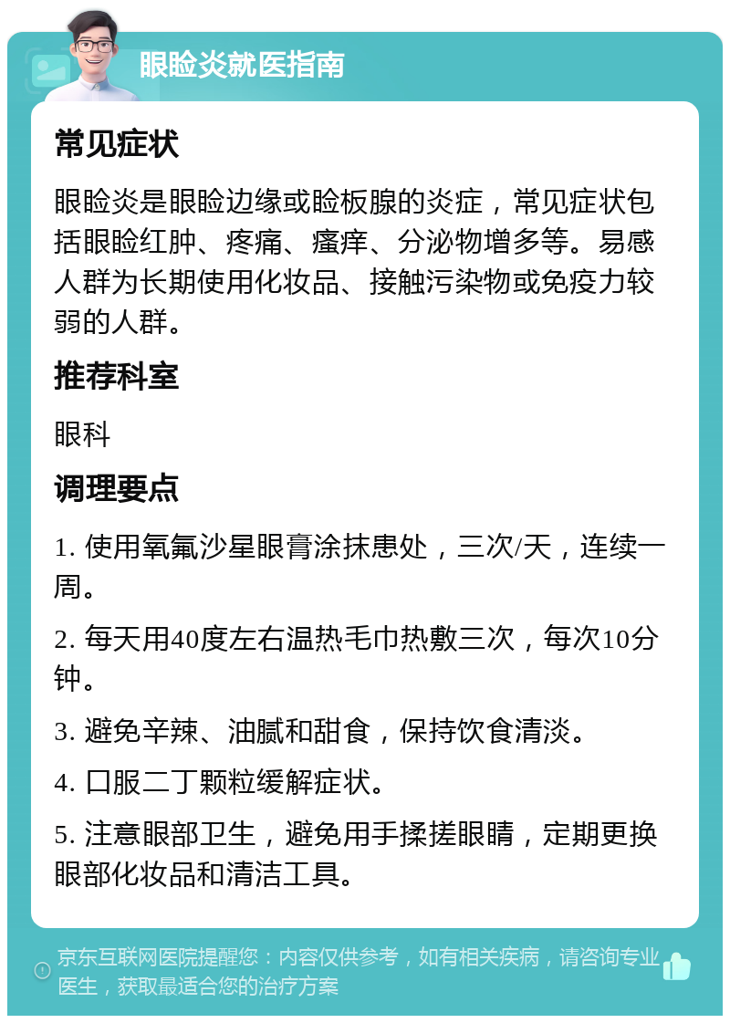 眼睑炎就医指南 常见症状 眼睑炎是眼睑边缘或睑板腺的炎症，常见症状包括眼睑红肿、疼痛、瘙痒、分泌物增多等。易感人群为长期使用化妆品、接触污染物或免疫力较弱的人群。 推荐科室 眼科 调理要点 1. 使用氧氟沙星眼膏涂抹患处，三次/天，连续一周。 2. 每天用40度左右温热毛巾热敷三次，每次10分钟。 3. 避免辛辣、油腻和甜食，保持饮食清淡。 4. 口服二丁颗粒缓解症状。 5. 注意眼部卫生，避免用手揉搓眼睛，定期更换眼部化妆品和清洁工具。