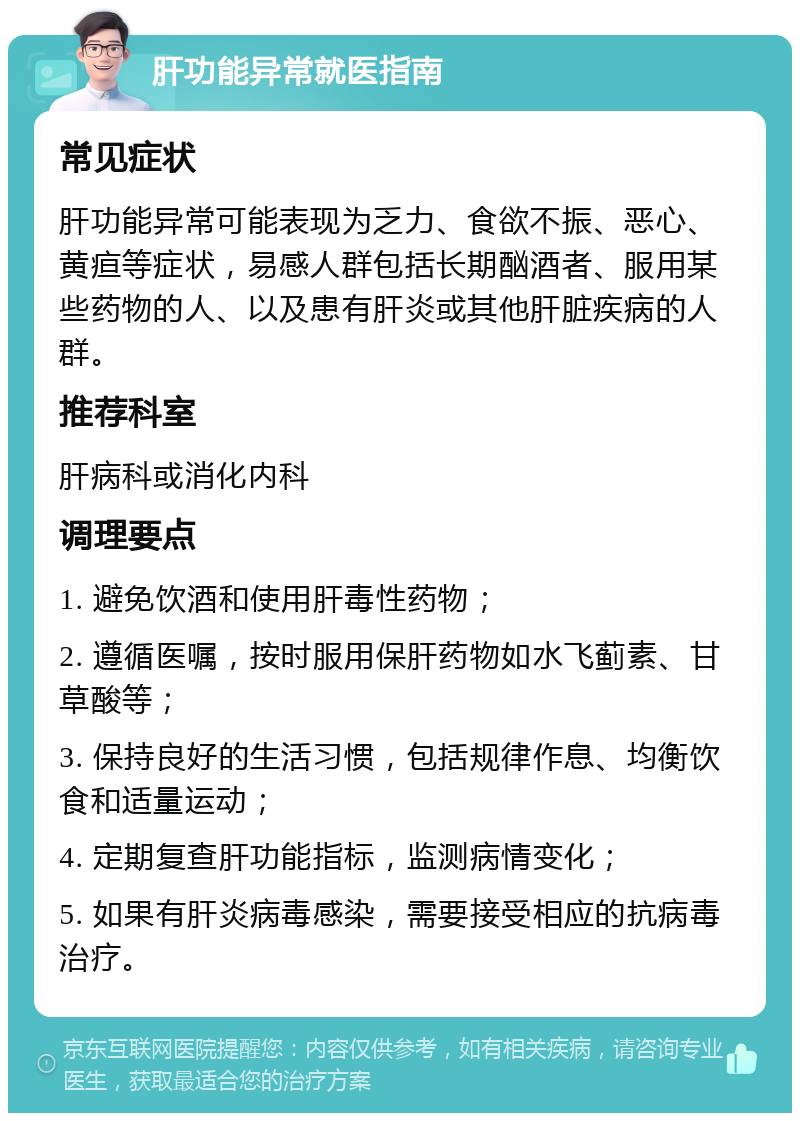 肝功能异常就医指南 常见症状 肝功能异常可能表现为乏力、食欲不振、恶心、黄疸等症状，易感人群包括长期酗酒者、服用某些药物的人、以及患有肝炎或其他肝脏疾病的人群。 推荐科室 肝病科或消化内科 调理要点 1. 避免饮酒和使用肝毒性药物； 2. 遵循医嘱，按时服用保肝药物如水飞蓟素、甘草酸等； 3. 保持良好的生活习惯，包括规律作息、均衡饮食和适量运动； 4. 定期复查肝功能指标，监测病情变化； 5. 如果有肝炎病毒感染，需要接受相应的抗病毒治疗。