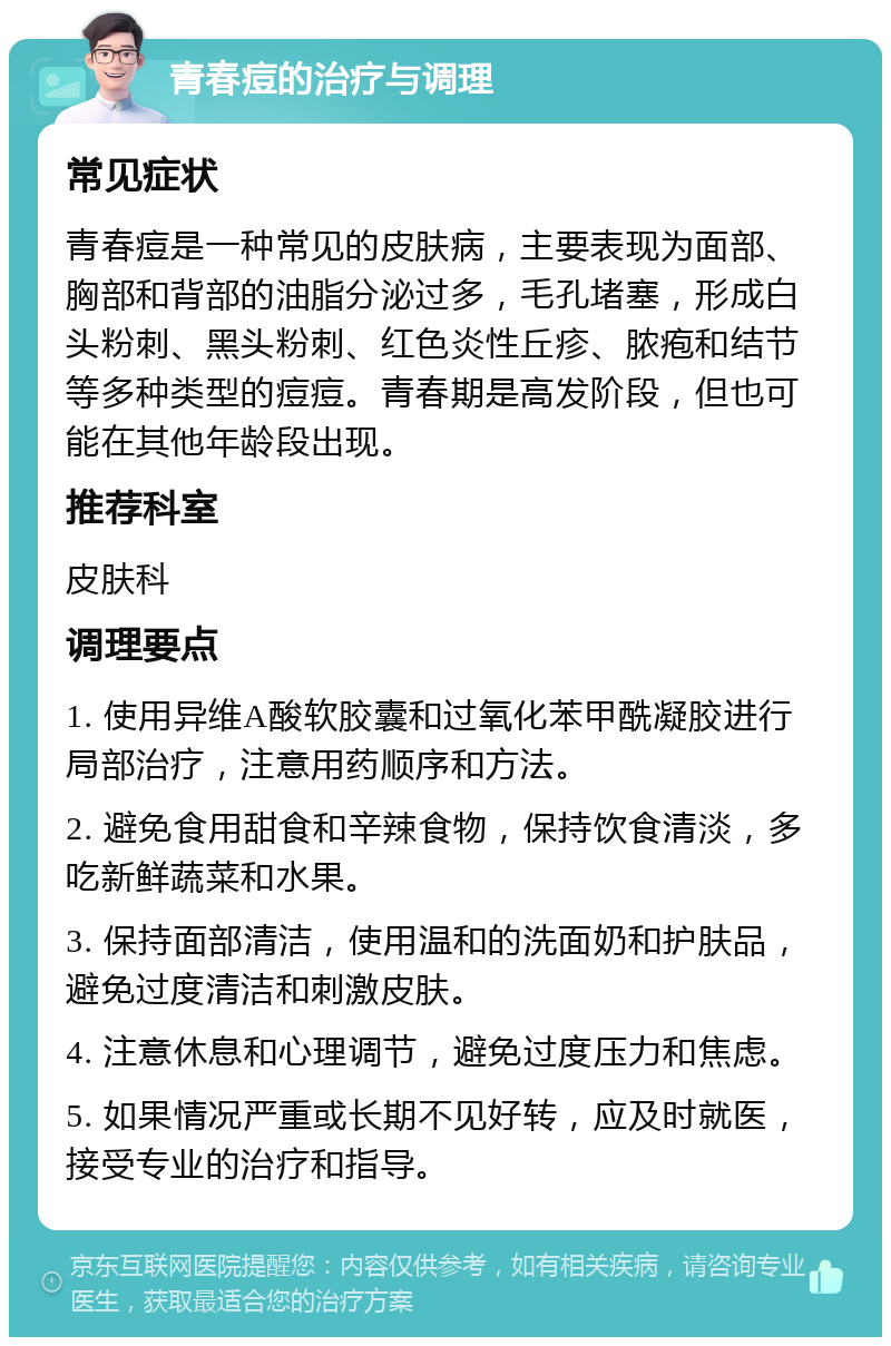 青春痘的治疗与调理 常见症状 青春痘是一种常见的皮肤病，主要表现为面部、胸部和背部的油脂分泌过多，毛孔堵塞，形成白头粉刺、黑头粉刺、红色炎性丘疹、脓疱和结节等多种类型的痘痘。青春期是高发阶段，但也可能在其他年龄段出现。 推荐科室 皮肤科 调理要点 1. 使用异维A酸软胶囊和过氧化苯甲酰凝胶进行局部治疗，注意用药顺序和方法。 2. 避免食用甜食和辛辣食物，保持饮食清淡，多吃新鲜蔬菜和水果。 3. 保持面部清洁，使用温和的洗面奶和护肤品，避免过度清洁和刺激皮肤。 4. 注意休息和心理调节，避免过度压力和焦虑。 5. 如果情况严重或长期不见好转，应及时就医，接受专业的治疗和指导。