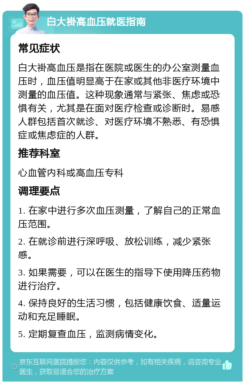 白大褂高血压就医指南 常见症状 白大褂高血压是指在医院或医生的办公室测量血压时，血压值明显高于在家或其他非医疗环境中测量的血压值。这种现象通常与紧张、焦虑或恐惧有关，尤其是在面对医疗检查或诊断时。易感人群包括首次就诊、对医疗环境不熟悉、有恐惧症或焦虑症的人群。 推荐科室 心血管内科或高血压专科 调理要点 1. 在家中进行多次血压测量，了解自己的正常血压范围。 2. 在就诊前进行深呼吸、放松训练，减少紧张感。 3. 如果需要，可以在医生的指导下使用降压药物进行治疗。 4. 保持良好的生活习惯，包括健康饮食、适量运动和充足睡眠。 5. 定期复查血压，监测病情变化。