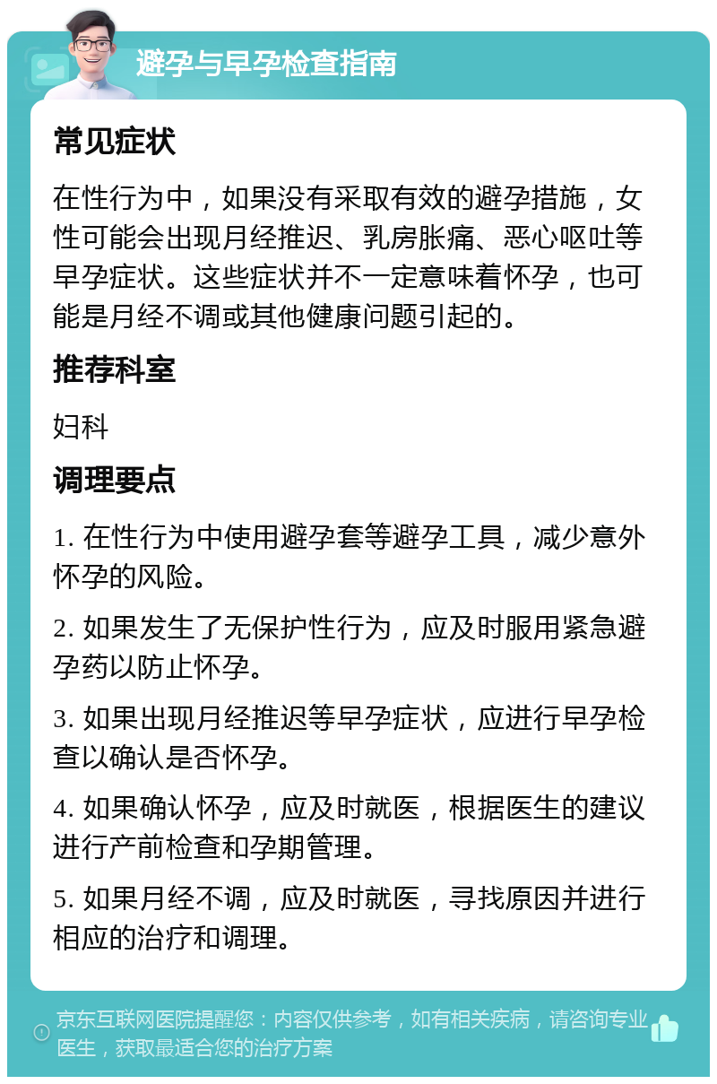 避孕与早孕检查指南 常见症状 在性行为中，如果没有采取有效的避孕措施，女性可能会出现月经推迟、乳房胀痛、恶心呕吐等早孕症状。这些症状并不一定意味着怀孕，也可能是月经不调或其他健康问题引起的。 推荐科室 妇科 调理要点 1. 在性行为中使用避孕套等避孕工具，减少意外怀孕的风险。 2. 如果发生了无保护性行为，应及时服用紧急避孕药以防止怀孕。 3. 如果出现月经推迟等早孕症状，应进行早孕检查以确认是否怀孕。 4. 如果确认怀孕，应及时就医，根据医生的建议进行产前检查和孕期管理。 5. 如果月经不调，应及时就医，寻找原因并进行相应的治疗和调理。