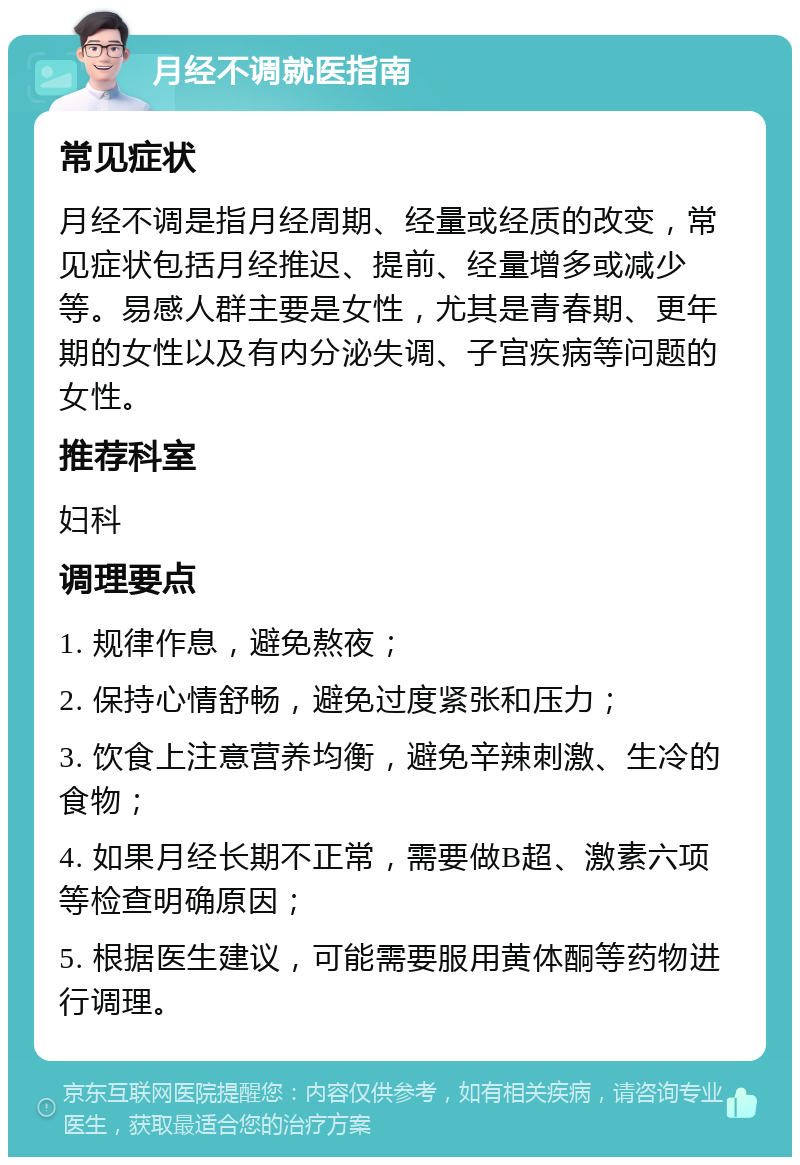 月经不调就医指南 常见症状 月经不调是指月经周期、经量或经质的改变，常见症状包括月经推迟、提前、经量增多或减少等。易感人群主要是女性，尤其是青春期、更年期的女性以及有内分泌失调、子宫疾病等问题的女性。 推荐科室 妇科 调理要点 1. 规律作息，避免熬夜； 2. 保持心情舒畅，避免过度紧张和压力； 3. 饮食上注意营养均衡，避免辛辣刺激、生冷的食物； 4. 如果月经长期不正常，需要做B超、激素六项等检查明确原因； 5. 根据医生建议，可能需要服用黄体酮等药物进行调理。