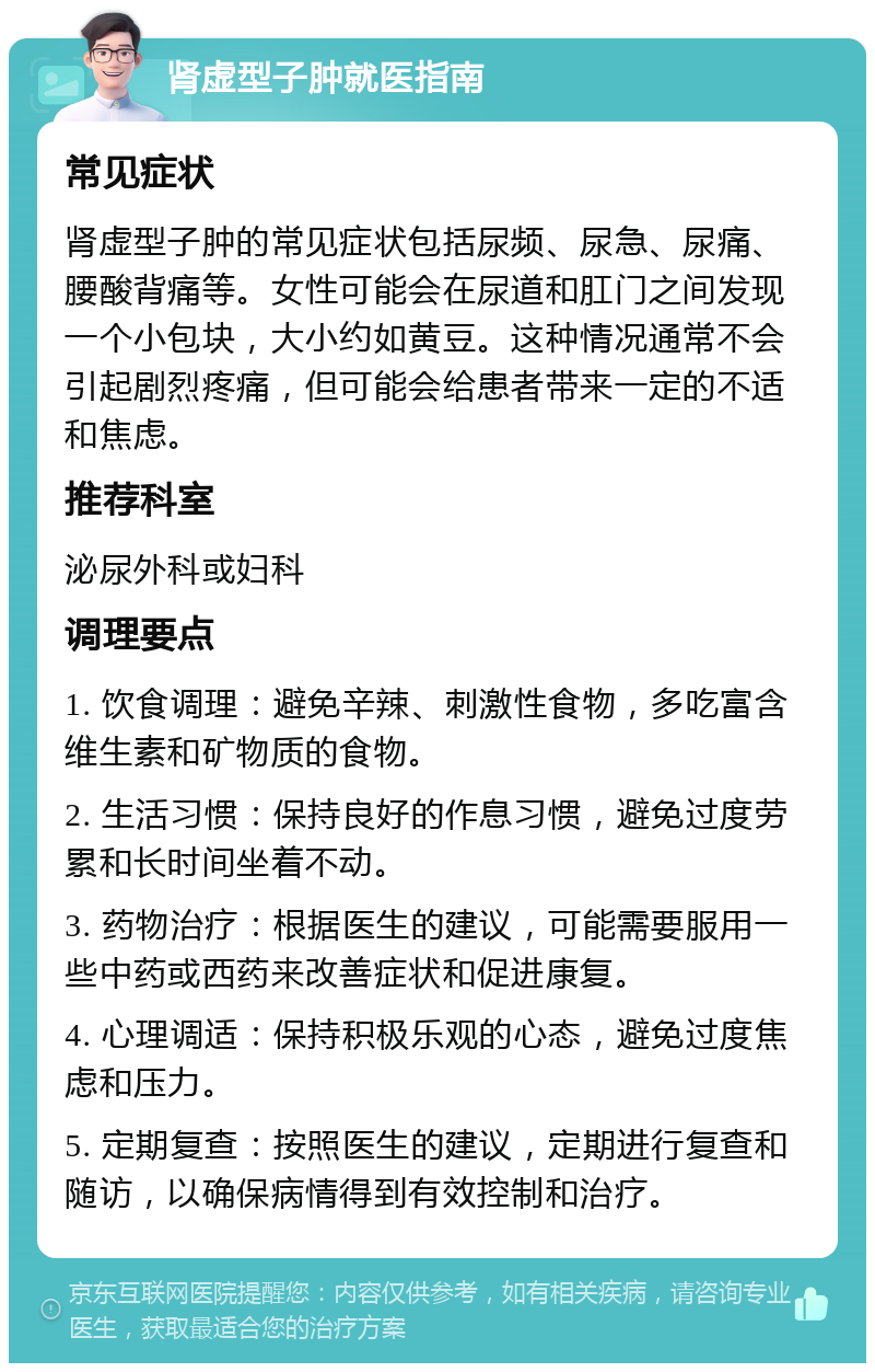 肾虚型子肿就医指南 常见症状 肾虚型子肿的常见症状包括尿频、尿急、尿痛、腰酸背痛等。女性可能会在尿道和肛门之间发现一个小包块，大小约如黄豆。这种情况通常不会引起剧烈疼痛，但可能会给患者带来一定的不适和焦虑。 推荐科室 泌尿外科或妇科 调理要点 1. 饮食调理：避免辛辣、刺激性食物，多吃富含维生素和矿物质的食物。 2. 生活习惯：保持良好的作息习惯，避免过度劳累和长时间坐着不动。 3. 药物治疗：根据医生的建议，可能需要服用一些中药或西药来改善症状和促进康复。 4. 心理调适：保持积极乐观的心态，避免过度焦虑和压力。 5. 定期复查：按照医生的建议，定期进行复查和随访，以确保病情得到有效控制和治疗。