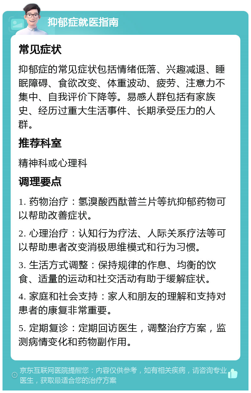 抑郁症就医指南 常见症状 抑郁症的常见症状包括情绪低落、兴趣减退、睡眠障碍、食欲改变、体重波动、疲劳、注意力不集中、自我评价下降等。易感人群包括有家族史、经历过重大生活事件、长期承受压力的人群。 推荐科室 精神科或心理科 调理要点 1. 药物治疗：氢溴酸西酞普兰片等抗抑郁药物可以帮助改善症状。 2. 心理治疗：认知行为疗法、人际关系疗法等可以帮助患者改变消极思维模式和行为习惯。 3. 生活方式调整：保持规律的作息、均衡的饮食、适量的运动和社交活动有助于缓解症状。 4. 家庭和社会支持：家人和朋友的理解和支持对患者的康复非常重要。 5. 定期复诊：定期回访医生，调整治疗方案，监测病情变化和药物副作用。