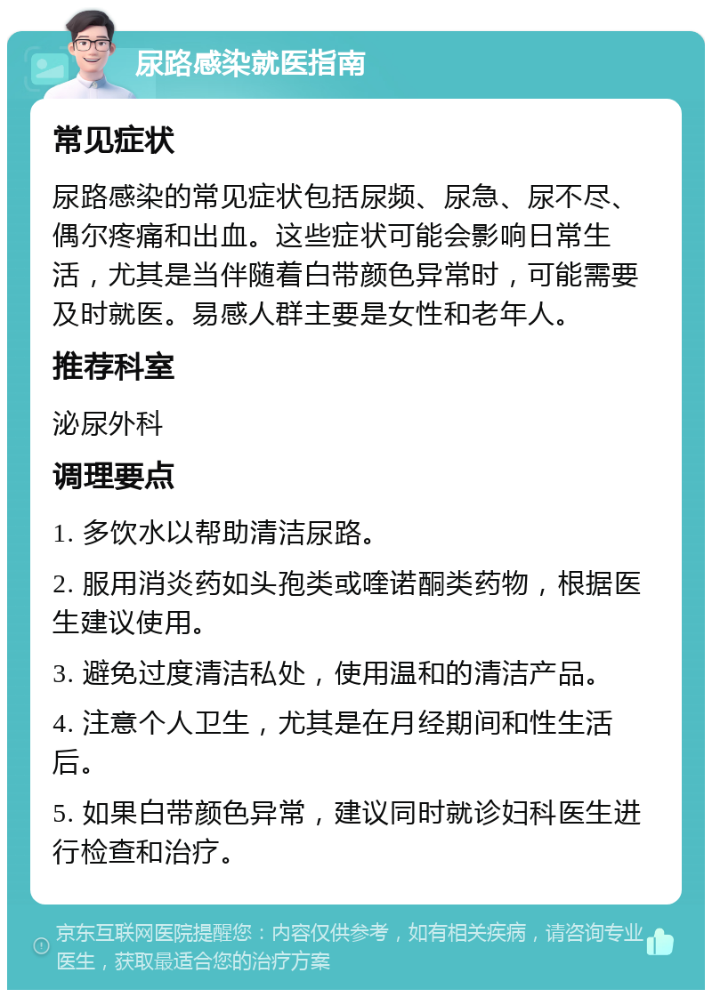 尿路感染就医指南 常见症状 尿路感染的常见症状包括尿频、尿急、尿不尽、偶尔疼痛和出血。这些症状可能会影响日常生活，尤其是当伴随着白带颜色异常时，可能需要及时就医。易感人群主要是女性和老年人。 推荐科室 泌尿外科 调理要点 1. 多饮水以帮助清洁尿路。 2. 服用消炎药如头孢类或喹诺酮类药物，根据医生建议使用。 3. 避免过度清洁私处，使用温和的清洁产品。 4. 注意个人卫生，尤其是在月经期间和性生活后。 5. 如果白带颜色异常，建议同时就诊妇科医生进行检查和治疗。