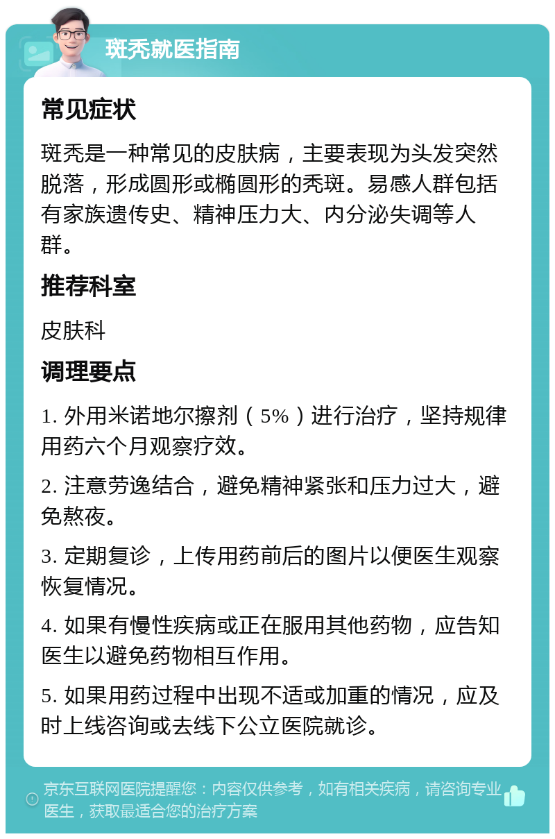 斑秃就医指南 常见症状 斑秃是一种常见的皮肤病，主要表现为头发突然脱落，形成圆形或椭圆形的秃斑。易感人群包括有家族遗传史、精神压力大、内分泌失调等人群。 推荐科室 皮肤科 调理要点 1. 外用米诺地尔擦剂（5%）进行治疗，坚持规律用药六个月观察疗效。 2. 注意劳逸结合，避免精神紧张和压力过大，避免熬夜。 3. 定期复诊，上传用药前后的图片以便医生观察恢复情况。 4. 如果有慢性疾病或正在服用其他药物，应告知医生以避免药物相互作用。 5. 如果用药过程中出现不适或加重的情况，应及时上线咨询或去线下公立医院就诊。