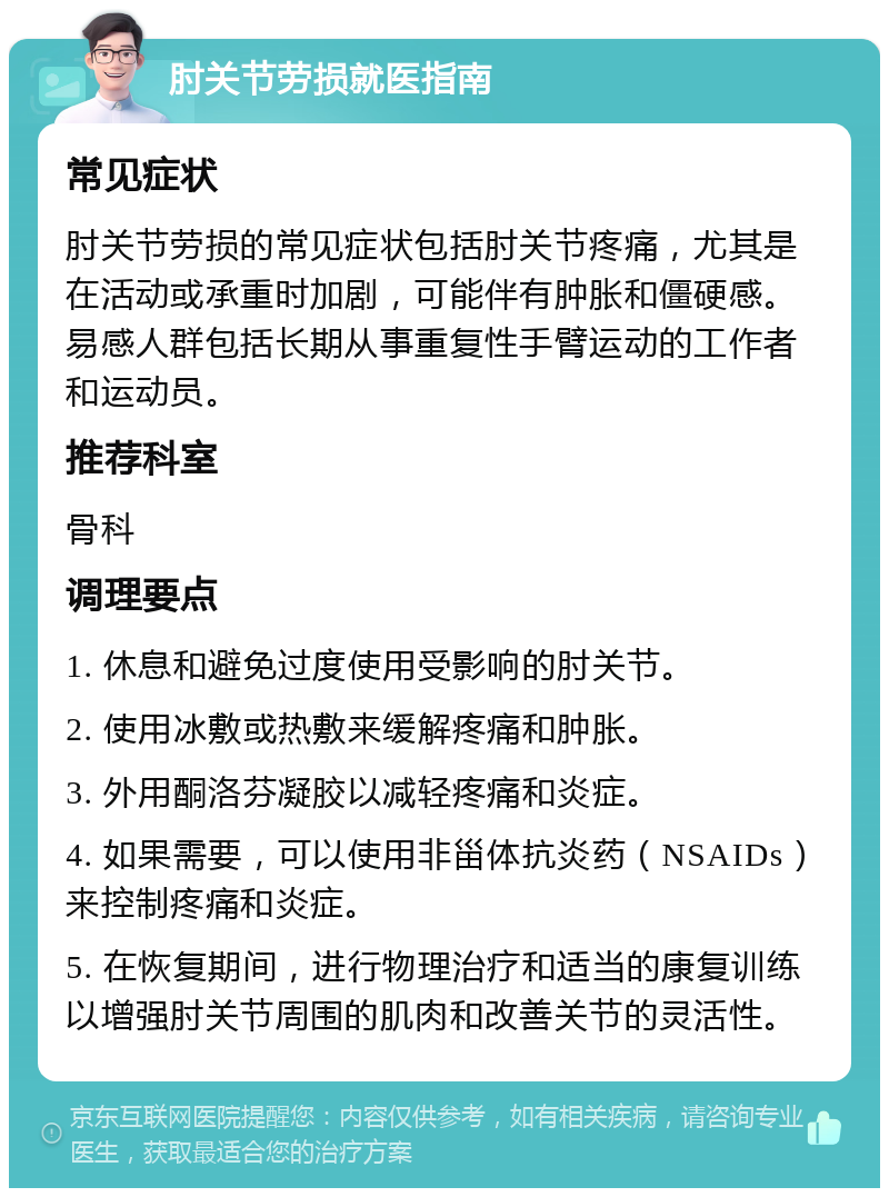 肘关节劳损就医指南 常见症状 肘关节劳损的常见症状包括肘关节疼痛，尤其是在活动或承重时加剧，可能伴有肿胀和僵硬感。易感人群包括长期从事重复性手臂运动的工作者和运动员。 推荐科室 骨科 调理要点 1. 休息和避免过度使用受影响的肘关节。 2. 使用冰敷或热敷来缓解疼痛和肿胀。 3. 外用酮洛芬凝胶以减轻疼痛和炎症。 4. 如果需要，可以使用非甾体抗炎药（NSAIDs）来控制疼痛和炎症。 5. 在恢复期间，进行物理治疗和适当的康复训练以增强肘关节周围的肌肉和改善关节的灵活性。