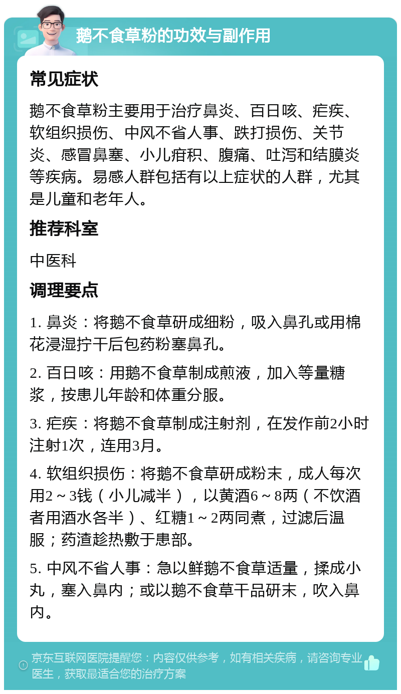 鹅不食草粉的功效与副作用 常见症状 鹅不食草粉主要用于治疗鼻炎、百日咳、疟疾、软组织损伤、中风不省人事、跌打损伤、关节炎、感冒鼻塞、小儿疳积、腹痛、吐泻和结膜炎等疾病。易感人群包括有以上症状的人群，尤其是儿童和老年人。 推荐科室 中医科 调理要点 1. 鼻炎：将鹅不食草研成细粉，吸入鼻孔或用棉花浸湿拧干后包药粉塞鼻孔。 2. 百日咳：用鹅不食草制成煎液，加入等量糖浆，按患儿年龄和体重分服。 3. 疟疾：将鹅不食草制成注射剂，在发作前2小时注射1次，连用3月。 4. 软组织损伤：将鹅不食草研成粉末，成人每次用2～3钱（小儿减半），以黄酒6～8两（不饮酒者用酒水各半）、红糖1～2两同煮，过滤后温服；药渣趁热敷于患部。 5. 中风不省人事：急以鲜鹅不食草适量，揉成小丸，塞入鼻内；或以鹅不食草干品研末，吹入鼻内。