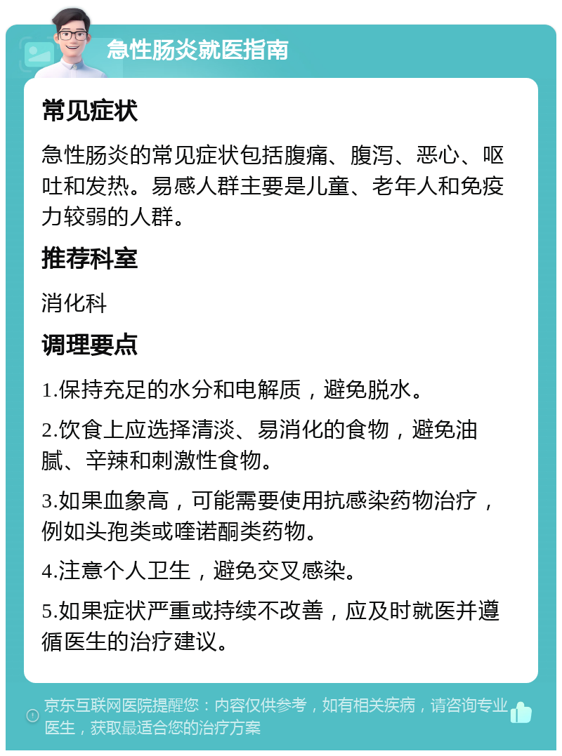 急性肠炎就医指南 常见症状 急性肠炎的常见症状包括腹痛、腹泻、恶心、呕吐和发热。易感人群主要是儿童、老年人和免疫力较弱的人群。 推荐科室 消化科 调理要点 1.保持充足的水分和电解质，避免脱水。 2.饮食上应选择清淡、易消化的食物，避免油腻、辛辣和刺激性食物。 3.如果血象高，可能需要使用抗感染药物治疗，例如头孢类或喹诺酮类药物。 4.注意个人卫生，避免交叉感染。 5.如果症状严重或持续不改善，应及时就医并遵循医生的治疗建议。