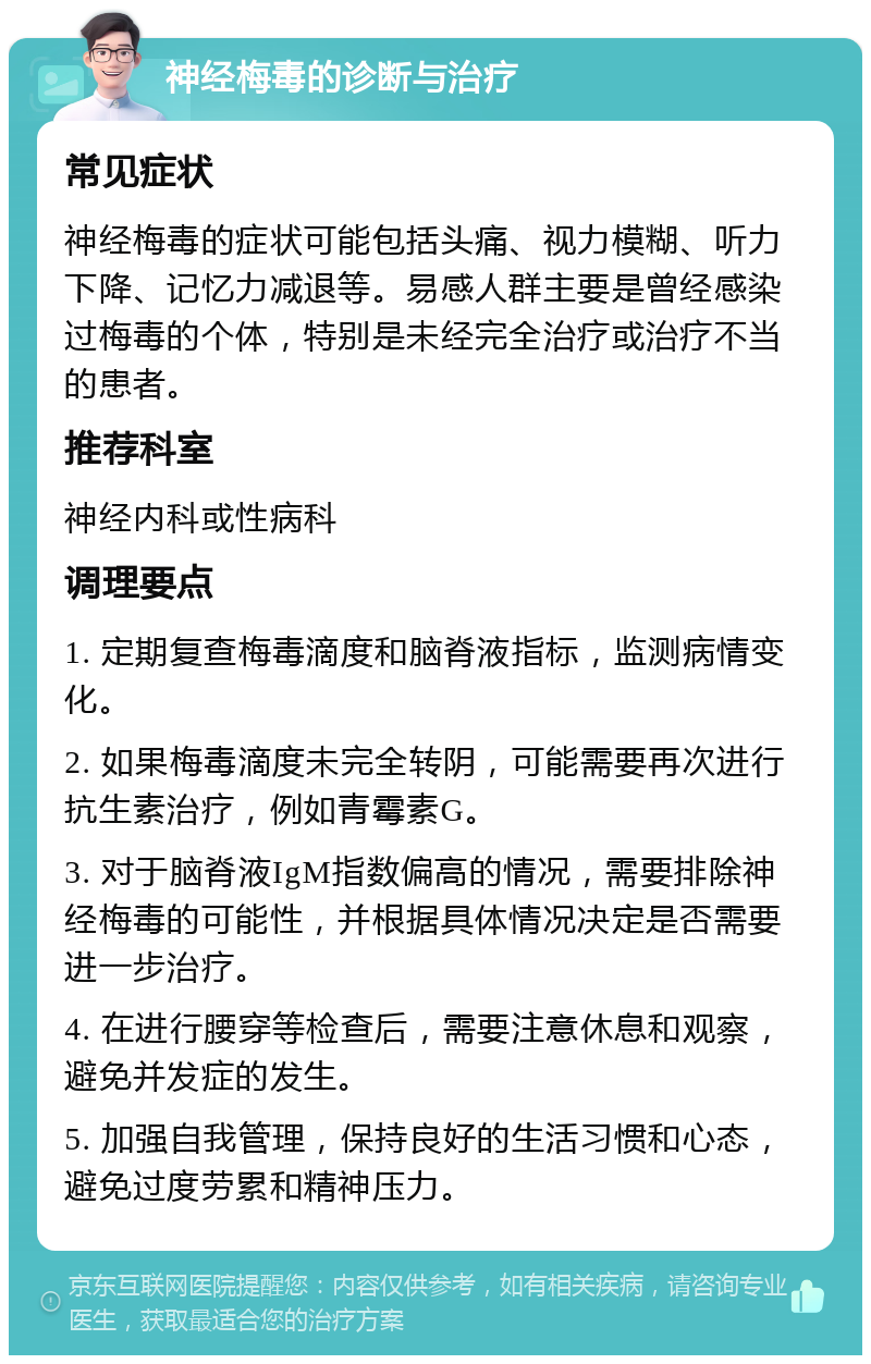 神经梅毒的诊断与治疗 常见症状 神经梅毒的症状可能包括头痛、视力模糊、听力下降、记忆力减退等。易感人群主要是曾经感染过梅毒的个体，特别是未经完全治疗或治疗不当的患者。 推荐科室 神经内科或性病科 调理要点 1. 定期复查梅毒滴度和脑脊液指标，监测病情变化。 2. 如果梅毒滴度未完全转阴，可能需要再次进行抗生素治疗，例如青霉素G。 3. 对于脑脊液IgM指数偏高的情况，需要排除神经梅毒的可能性，并根据具体情况决定是否需要进一步治疗。 4. 在进行腰穿等检查后，需要注意休息和观察，避免并发症的发生。 5. 加强自我管理，保持良好的生活习惯和心态，避免过度劳累和精神压力。