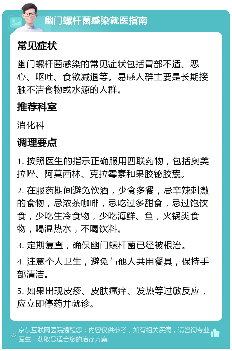 幽门螺杆菌感染就医指南 常见症状 幽门螺杆菌感染的常见症状包括胃部不适、恶心、呕吐、食欲减退等。易感人群主要是长期接触不洁食物或水源的人群。 推荐科室 消化科 调理要点 1. 按照医生的指示正确服用四联药物，包括奥美拉唑、阿莫西林、克拉霉素和果胶铋胶囊。 2. 在服药期间避免饮酒，少食多餐，忌辛辣刺激的食物，忌浓茶咖啡，忌吃过多甜食，忌过饱饮食，少吃生冷食物，少吃海鲜、鱼，火锅类食物，喝温热水，不喝饮料。 3. 定期复查，确保幽门螺杆菌已经被根治。 4. 注意个人卫生，避免与他人共用餐具，保持手部清洁。 5. 如果出现皮疹、皮肤瘙痒、发热等过敏反应，应立即停药并就诊。