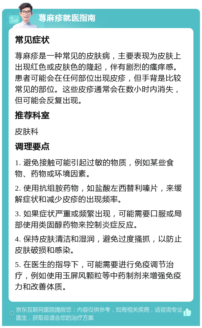 荨麻疹就医指南 常见症状 荨麻疹是一种常见的皮肤病，主要表现为皮肤上出现红色或皮肤色的隆起，伴有剧烈的瘙痒感。患者可能会在任何部位出现皮疹，但手背是比较常见的部位。这些皮疹通常会在数小时内消失，但可能会反复出现。 推荐科室 皮肤科 调理要点 1. 避免接触可能引起过敏的物质，例如某些食物、药物或环境因素。 2. 使用抗组胺药物，如盐酸左西替利嗪片，来缓解症状和减少皮疹的出现频率。 3. 如果症状严重或频繁出现，可能需要口服或局部使用类固醇药物来控制炎症反应。 4. 保持皮肤清洁和湿润，避免过度搔抓，以防止皮肤破损和感染。 5. 在医生的指导下，可能需要进行免疫调节治疗，例如使用玉屏风颗粒等中药制剂来增强免疫力和改善体质。