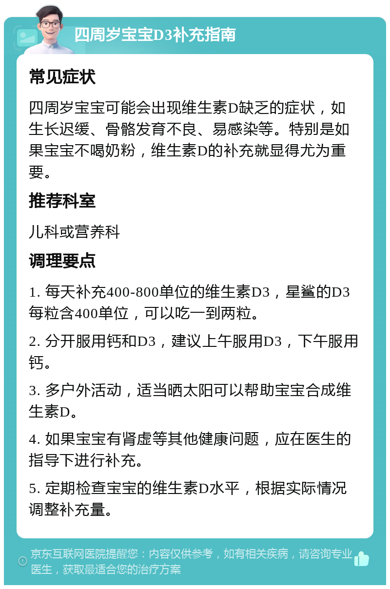 四周岁宝宝D3补充指南 常见症状 四周岁宝宝可能会出现维生素D缺乏的症状，如生长迟缓、骨骼发育不良、易感染等。特别是如果宝宝不喝奶粉，维生素D的补充就显得尤为重要。 推荐科室 儿科或营养科 调理要点 1. 每天补充400-800单位的维生素D3，星鲨的D3每粒含400单位，可以吃一到两粒。 2. 分开服用钙和D3，建议上午服用D3，下午服用钙。 3. 多户外活动，适当晒太阳可以帮助宝宝合成维生素D。 4. 如果宝宝有肾虚等其他健康问题，应在医生的指导下进行补充。 5. 定期检查宝宝的维生素D水平，根据实际情况调整补充量。