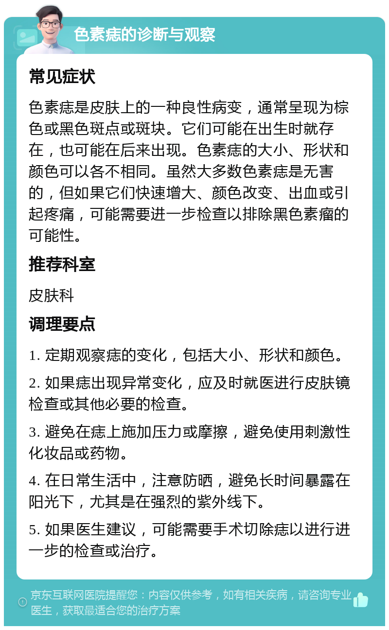 色素痣的诊断与观察 常见症状 色素痣是皮肤上的一种良性病变，通常呈现为棕色或黑色斑点或斑块。它们可能在出生时就存在，也可能在后来出现。色素痣的大小、形状和颜色可以各不相同。虽然大多数色素痣是无害的，但如果它们快速增大、颜色改变、出血或引起疼痛，可能需要进一步检查以排除黑色素瘤的可能性。 推荐科室 皮肤科 调理要点 1. 定期观察痣的变化，包括大小、形状和颜色。 2. 如果痣出现异常变化，应及时就医进行皮肤镜检查或其他必要的检查。 3. 避免在痣上施加压力或摩擦，避免使用刺激性化妆品或药物。 4. 在日常生活中，注意防晒，避免长时间暴露在阳光下，尤其是在强烈的紫外线下。 5. 如果医生建议，可能需要手术切除痣以进行进一步的检查或治疗。