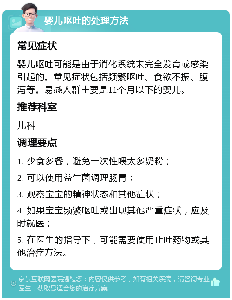 婴儿呕吐的处理方法 常见症状 婴儿呕吐可能是由于消化系统未完全发育或感染引起的。常见症状包括频繁呕吐、食欲不振、腹泻等。易感人群主要是11个月以下的婴儿。 推荐科室 儿科 调理要点 1. 少食多餐，避免一次性喂太多奶粉； 2. 可以使用益生菌调理肠胃； 3. 观察宝宝的精神状态和其他症状； 4. 如果宝宝频繁呕吐或出现其他严重症状，应及时就医； 5. 在医生的指导下，可能需要使用止吐药物或其他治疗方法。