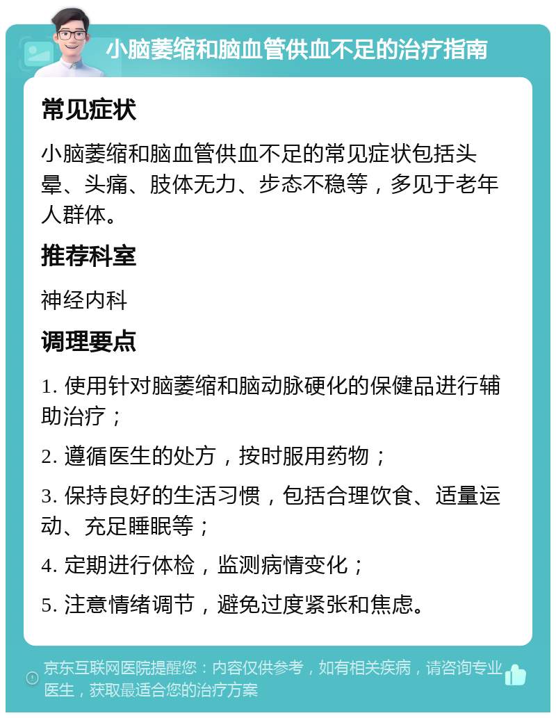 小脑萎缩和脑血管供血不足的治疗指南 常见症状 小脑萎缩和脑血管供血不足的常见症状包括头晕、头痛、肢体无力、步态不稳等，多见于老年人群体。 推荐科室 神经内科 调理要点 1. 使用针对脑萎缩和脑动脉硬化的保健品进行辅助治疗； 2. 遵循医生的处方，按时服用药物； 3. 保持良好的生活习惯，包括合理饮食、适量运动、充足睡眠等； 4. 定期进行体检，监测病情变化； 5. 注意情绪调节，避免过度紧张和焦虑。