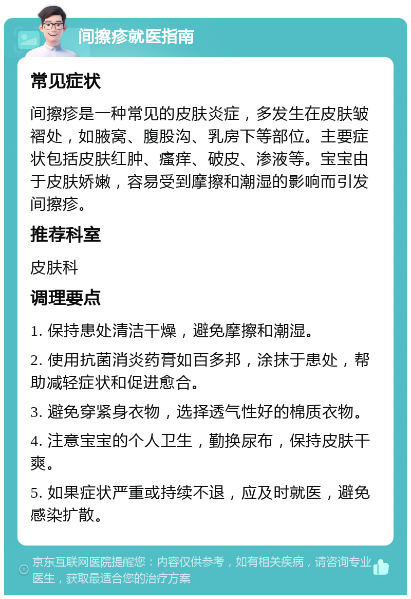 间擦疹就医指南 常见症状 间擦疹是一种常见的皮肤炎症，多发生在皮肤皱褶处，如腋窝、腹股沟、乳房下等部位。主要症状包括皮肤红肿、瘙痒、破皮、渗液等。宝宝由于皮肤娇嫩，容易受到摩擦和潮湿的影响而引发间擦疹。 推荐科室 皮肤科 调理要点 1. 保持患处清洁干燥，避免摩擦和潮湿。 2. 使用抗菌消炎药膏如百多邦，涂抹于患处，帮助减轻症状和促进愈合。 3. 避免穿紧身衣物，选择透气性好的棉质衣物。 4. 注意宝宝的个人卫生，勤换尿布，保持皮肤干爽。 5. 如果症状严重或持续不退，应及时就医，避免感染扩散。