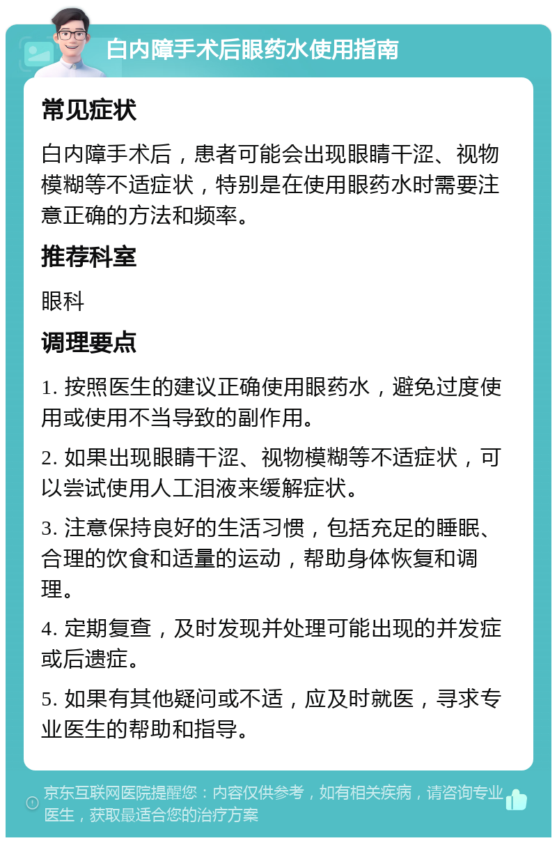 白内障手术后眼药水使用指南 常见症状 白内障手术后，患者可能会出现眼睛干涩、视物模糊等不适症状，特别是在使用眼药水时需要注意正确的方法和频率。 推荐科室 眼科 调理要点 1. 按照医生的建议正确使用眼药水，避免过度使用或使用不当导致的副作用。 2. 如果出现眼睛干涩、视物模糊等不适症状，可以尝试使用人工泪液来缓解症状。 3. 注意保持良好的生活习惯，包括充足的睡眠、合理的饮食和适量的运动，帮助身体恢复和调理。 4. 定期复查，及时发现并处理可能出现的并发症或后遗症。 5. 如果有其他疑问或不适，应及时就医，寻求专业医生的帮助和指导。